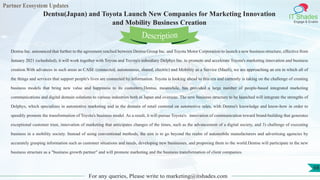 Partner Ecosystem Updates
IT Shades
Engage & Enable
Dentsu(Japan) and Toyota Launch New Companies for Marketing Innovation
and Mobility Business Creation
For any queries, Please write to marketing@itshades.com
68
Dentsu Inc. announced that further to the agreement reached between Dentsu Group Inc. and Toyota Motor Corporation to launch a new business structure, effective from
January 2021 (scheduled), it will work together with Toyota and Toyota's subsidiary Delphys Inc. to promote and accelerate Toyota's marketing innovation and business
creation.With advances in such areas as CASE (connected, autonomous, shared, electric) and Mobility as a Service (MaaS), we are approaching an era in which all of
the things and services that support people's lives are connected by information. Toyota is looking ahead to this era and currently is taking on the challenge of creating
business models that bring new value and happiness to its customers.Dentsu, meanwhile, has provided a large number of people-based integrated marketing
communications and digital domain solutions to various industries both in Japan and overseas. The new business structure to be launched will integrate the strengths of
Delphys, which specializes in automotive marketing and in the domain of retail centered on automotive sales, with Dentsu's knowledge and know-how in order to
speedily promote the transformation of Toyota's business model. As a result, it will pursue Toyota's: innovation of communication toward brand-building that generates
exceptional customer trust, innovation of marketing that anticipates changes of the times, such as the advancement of a digital society, and 3) challenge of executing
business in a mobility society. Instead of using conventional methods, the aim is to go beyond the realm of automobile manufacturers and advertising agencies by
accurately grasping information such as customer situations and needs, developing new businesses, and proposing them to the world.Dentsu will participate in the new
business structure as a "business growth partner" and will promote marketing and the business transformation of client companies.
Description
 