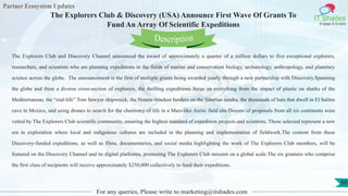 Partner Ecosystem Updates
IT Shades
Engage & Enable
The Explorers Club & Discovery (USA) Announce First Wave Of Grants To
Fund An Array Of Scientific Expeditions
For any queries, Please write to marketing@itshades.com
69
The Explorers Club and Discovery Channel announced the award of approximately a quarter of a million dollars to five exceptional explorers,
researchers, and scientists who are planning expeditions in the fields of marine and conservation biology, archaeology, anthropology, and planetary
science across the globe. The announcement is the first of multiple grants being awarded yearly through a new partnership with Discovery.Spanning
the globe and from a diverse cross-section of explorers, the thrilling expeditions focus on everything from the impact of plastic on sharks of the
Mediterranean, the “real-life” Tom Sawyer shipwreck, the Nenets reindeer herders on the Siberian tundra, the thousands of bats that dwell in El Salitre
cave in Mexico, and using drones to search for the chemistry of life in a Mars-like Arctic field site.Dozens of proposals from all six continents were
vetted by The Explorers Club scientific community, ensuring the highest standard of expedition projects and scientists. Those selected represent a new
era in exploration where local and indigenous cultures are included in the planning and implementation of fieldwork.The content from these
Discovery-funded expeditions, as well as films, documentaries, and social media highlighting the work of The Explorers Club members, will be
featured on the Discovery Channel and its digital platforms, promoting The Explorers Club mission on a global scale.The six grantees who comprise
the first class of recipients will receive approximately $250,000 collectively to fund their expeditions.
Description
 