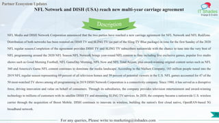 Partner Ecosystem Updates
IT Shades
Engage & Enable
NFL Network and DISH (USA) reach new multi-year carriage agreement
For any queries, Please write to marketing@itshades.com
70
NFL Media and DISH Network Corporation announced that the two parties have reached a new carriage agreement for NFL Network and NFL RedZone.
Distribution of both networks has been restored on DISH TV and SLING TV (as part of the Sling TV Blue package) in time for the first Sunday of the 2020
NFL regular season.Completion of the agreement provides DISH TV and SLING TV subscribers nationwide with the chance to tune into the very best of
NFL programming around the 2020 NFL Season.NFL Network brings year-round NFL content to fans including live exclusive games, popular live studio
shows such as Good Morning Football, NFL GameDay Morning, NFL Now and NFL Total Access, plus award-winning original content series such as NFL
360 and America's Game.NFL content continues to dominate the media landscape. According to the Nielsen Company, 183 million people tuned into the
2019 NFL regular season representing 69 percent of all television homes and 59 percent of potential viewers in the U.S. NFL games accounted for 47 of the
50 most-watched TV shows among all programming in 2019.DISH Network Corporation is a connectivity company. Since 1980, it has served as a disruptive
force, driving innovation and value on behalf of consumers. Through its subsidiaries, the company provides television entertainment and award-winning
technology to millions of customers with its satellite DISH TV and streaming SLING TV services. In 2020, the company became a nationwide U.S. wireless
carrier through the acquisition of Boost Mobile. DISH continues to innovate in wireless, building the nation's first cloud native, OpenRAN-based 5G
broadband network.
Description
 
