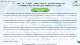 Lore Lorem
ipsum
dolor sit
amet,
consec-
tetuer
Financial, M&A Updates
IT Shades
Engage & Enable
NTT DOCOMO Ventures (Japan) Invests in Legion Technologies, Inc.,
Which Offers Workforce Management Platform Using AI
NTT DOCOMO Ventures, Inc, through a fund it operates, has invested in Legion Technologies, Inc., a company providing workforce management platform using
AI.In recent years, workstyles have been increasingly diversifying, including concepts such as flextime, reduced or shifted operating hours, and split shift work.
In addition, there is a mix of employees with diverse employment forms, including full-fledged workers, fixed-term contract workers, and part-timers.
Consequently, management of employees and the creation of work schedules is increasingly complicated, placing a heavy burden on companies. Moreover, due
to challenges like the COVID-19 coronavirus pandemic, incidents can occur suddenly which necessitate measures such as restrictions on the number of
employees at work or replacing sick workers with substitutes. More flexible and efficient employee work management is required.Legion’s platform offers AI
analyses of various data, including records of customer service and sales engagements, sales volumes, congestion status, weather, etc. and makes it possible to
forecast customer demand and the number of personnel required in the future. In addition, it is possible to instantly create an optimal work schedule considering
various factors, including labor-related laws, budgeting including personnel costs, working arrangements, positions, or skills, and work wishes based on the
forecast data.Furthermore, the platform not only adjusts work schedule but also has a comprehensive management function. It accepts applications for
work/leave, manages employee sign-in and sign-off times or working hours, does payroll calculation, distributes information to employees, and offers a function
to chat with managers. It can be used as an integrated workforce management platform that makes increasingly complex management work efficient for
companies from various aspects.
For any queries, Please write to marketing@itshades.com
Description
3
 