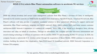 Partner Ecosystem Updates
IT Shades
Engage & Enable
DISH (USA) selects Blue Planet automation software to accelerate 5G services
For any queries, Please write to marketing@itshades.com
71
DISH has chosen inventory and service order management software from Blue Planet, a division of Ciena, to intelligently
automate its 5G wireless network.As DISH builds the nation's first cloud-native, OpenRAN-based, virtualized 5G network, Blue
Planet's software will help provide a completely automated solution to drive operational efficiency.To support end-to-end
automation, Blue Planet seamlessly integrates into DISH's network slices, which reduces OpEx and better ensures customer
satisfaction.DISH Network Corporation is a connectivity company. Since 1980, it has served as a disruptive force, driving
innovation and value on behalf of consumers. Through its subsidiaries, the company provides television entertainment and
award-winning technology to millions of customers with its satellite DISH TV and streaming SLING TV services. In 2020, the
company became a nationwide U.S. wireless carrier through the acquisition of Boost Mobile. DISH continues to innovate in
wireless, building the nation's first cloud-native, Open RAN-based 5G broadband network. DISH Network Corporation is a
Fortune 250 company.
Description
 