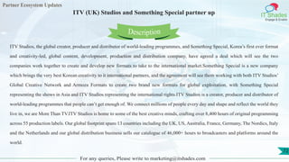 Partner Ecosystem Updates
IT Shades
Engage & Enable
ITV (UK) Studios and Something Special partner up
For any queries, Please write to marketing@itshades.com
72
ITV Studios, the global creator, producer and distributor of world-leading programmes, and Something Special, Korea’s first ever format
and creativity-led, global content, development, production and distribution company, have agreed a deal which will see the two
companies work together to create and develop new formats to take to the international market.Something Special is a new company
which brings the very best Korean creativity to it international partners, and the agreement will see them working with both ITV Studios’
Global Creative Network and Armoza Formats to create two brand new formats for global exploitation, with Something Special
representing the shows in Asia and ITV Studios representing the international rights.ITV Studios is a creator, producer and distributor of
world-leading programmes that people can’t get enough of. We connect millions of people every day and shape and reflect the world they
live in, we are More Than TV.ITV Studios is home to some of the best creative minds, crafting over 8,400 hours of original programming
across 55 production labels. Our global footprint spans 13 countries including the UK, US, Australia, France, Germany, The Nordics, Italy
and the Netherlands and our global distribution business sells our catalogue of 46,000+ hours to broadcasters and platforms around the
world.
Description
 