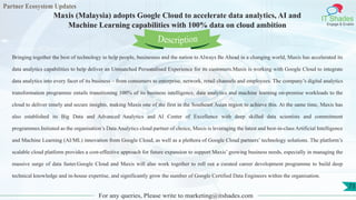 Partner Ecosystem Updates
IT Shades
Engage & Enable
Maxis (Malaysia) adopts Google Cloud to accelerate data analytics, AI and
Machine Learning capabilities with 100% data on cloud ambition
For any queries, Please write to marketing@itshades.com
73
Bringing together the best of technology to help people, businesses and the nation to Always Be Ahead in a changing world, Maxis has accelerated its
data analytics capabilities to help deliver an Unmatched Personalised Experience for its customers.Maxis is working with Google Cloud to integrate
data analytics into every facet of its business – from consumers to enterprise, network, retail channels and employees. The company’s digital analytics
transformation programme entails transitioning 100% of its business intelligence, data analytics and machine learning on-premise workloads to the
cloud to deliver timely and secure insights, making Maxis one of the first in the Southeast Asian region to achieve this. At the same time, Maxis has
also established its Big Data and Advanced Analytics and AI Center of Excellence with deep skilled data scientists and commitment
programmes.Initiated as the organisation’s Data Analytics cloud partner of choice, Maxis is leveraging the latest and best-in-class Artificial Intelligence
and Machine Learning (AI/ML) innovation from Google Cloud, as well as a plethora of Google Cloud partners’ technology solutions. The platform’s
scalable cloud platform provides a cost-effective approach for future expansion to support Maxis’ growing business needs, especially in managing the
massive surge of data faster.Google Cloud and Maxis will also work together to roll out a curated career development programme to build deep
technical knowledge and in-house expertise, and significantly grow the number of Google Certified Data Engineers within the organisation.
Description
 