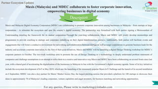 Partner Ecosystem Updates
IT Shades
Engage & Enable
Maxis (Malaysia) and MDEC collaborate to foster corporate innovation,
empowering businesses in digital economy
For any queries, Please write to marketing@itshades.com
74
Maxis and Malaysia Digital Economy Corporation (MDEC) are collaborating to promote corporate innovation among businesses in Malaysia – from startups or large
corporations – to stimulate the ecosystem and spur the country’s digital economy. The partnership was formalised with both parties signing a Memorandum of
Understanding detailing the framework for its mutual cooperation.Through the year-long collaboration, Maxis and MDEC will jointly develop mentorships and
programmes to provide coaching to startups and corporates embarking on their digital transformation journeys. Additionally, both parties will facilitate events and
engagements that will foster a conducive environment for networking and collaboration between startups as well as larger corporations to generate business leads for the
industry and accelerate corporate innovation.As the first of their joint initiatives, Maxis and MDEC will be launching a digital Design Thinking workshop for MDEC’s
corporate partners in October. The two-week workshop aims to promote the use of Design Thinking as a methodology to deeply understand problem statements of
companies and challenge assumptions in an attempt to solve them in a creative and innovative way.Maxis and MDEC have been collaborating on several fronts since last
year, with a shared goal of accelerating the digitalisation of the businesses in Malaysia in line with the Government’s digital economy agenda. Some of its key initiatives
include the ecosystem development of IoT in May 2019, which saw the launching of the immensely popular Maxis IoT Challenge and the launch of its second installation
on 4 September. MDEC was also a key partner for Maxis’ Market Access Day, the largest pitching session that provided a platform for 100 startups to showcase their
ideas to approximately 70 of Malaysia’s leading corporates, venture capitalists and angel investors, for business matching and networking opportunities.
Description
 