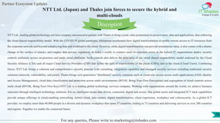 Partner Ecosystem Updates
IT Shades
Engage & Enable
NTT Ltd. (Japan) and Thales join forces to secure the hybrid and
multi-clouds
For any queries, Please write to marketing@itshades.com
76
NTT Ltd., leading global technology services company announced to partner with Thales to bring a joint value proposition to protect users, data and applications, thus enforcing
the cloud shared responsibility model. With the COVID-19 global pandemic, enterprises accelerated their digital transformation to enable remote access to IT resources from
the corporate network and beyond redeploying data and workload to the cloud. However, while digital transformation can provide tremendous value, it also comes with a drastic
change of the surface of attacks, and tougher data privacy regulation. In today’s world, to connect users to corporate assets in the hybrid IT, organisations deploy security
controls uniformly across on-premises and multi cloud platforms. Such controls also deliver the principles of the cloud shared responsibility model endorsed by the Cloud
Security Alliance (CSA) and all major Cloud Service Providers (CSP) that define the split of responsibility of the cloud (CSPs), and in the cloud (Cloud Users). Combining
forces, NTT Ltd. brings a coherent and comprehensive security practise with consulting, integration capability and managed security services including traditional security
solutions (network, vulnerability, end point). Thales brings next generation “distributed” security solutions such as cloud user access across multi applications (IAM, Identity
and Access Management), cloud data classification and protection across multi environments (BYOE, Bring Your Own Encryption) and segregation of cloud controls across
multi cloud (BYOK, Bring Your Own Key).NTT Ltd. is a leading global technology services company. Working with organizations around the world, we achieve business
outcomes through intelligent technology solutions. For us, intelligent means data driven, connected, digital and secure. Our global assets and integrated ICT stack capabilities
provide unique offerings in cloud-enabling networking, hybrid cloud, data centers, digital transformation, client experience, workplace and cybersecurity. As a global ICT
provider, we employ more than 40,000 people in a diverse and dynamic workplace that spans 57 countries, trading in 73 countries and delivering services in over 200 countries
and regions. Together we enable the connected future.
Description
 