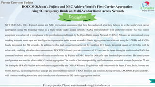 Partner Ecosystem Updates
IT Shades
Engage & Enable
DOCOMO(Japan), Fujitsu and NEC Achieve World's First Carrier Aggregation
Using 5G Frequency Bands on Multi-Vendor Radio Access Network
For any queries, Please write to marketing@itshades.com
78
NTT DOCOMO, INC., Fujitsu Limited and NEC Corporation announced that they have achieved what they believe to be the world's first carrier
aggregation using 5G frequency bands in a multi-vendor radio access network (RAN). Interoperability with different vendors' 5G base station
equipment was achieved in compliance with specifications established by the Open Radio Access Network (O-RAN) Alliance, an international group
working to create more open and intelligent next-generation radio access networks. Carrier aggregation was achieved using the 3.7GHz and 4.5GHz
bands designated for 5G networks. In addition to this dual connectivity achieved by bundling LTE bands, downlink speeds of 4.2 Gbps will be
achievable, enabling ultra-fast data transmission. DOCOMO already provides commercial 5G services in Japan through a multi-vendor RAN that
connects baseband units and remote radio units manufactured by Fujitsu and NEC based on O-RAN's open fronthaul specifications. The same system
configuration was used to achieve this 5G carrier aggregation.The results of the interoperability verification were presented between September 25 and
30, during the O-RAN Plugfest web conferences organized by the O-RAN Alliance. Plugfest was held concurrently in Japan, China, India, Europe and
North America, facilitating proofs of concept and interoperability tests of O-RAN products and solutions.Going forward, DOCOMO, Fujitsu and NEC
will continue working toward the early introduction of commercial 5G carrier aggregation services.
Description
 