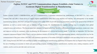 Partner Ecosystem Updates
IT Shades
Engage & Enable
Fujitsu, FANUC and NTT Communications (Japan) Establish a Joint Venture to
Accelerate Digital Transformation in Manufacturing
For any queries, Please write to marketing@itshades.com
79
Fujitsu Limited, FANUC CORPORATION, and NTT Communications Corporation announced the establishment of DUCNET Co., Ltd. a new
company that will offer a cloud service to support digital transformation (DX) first in the machine tool industry and subsequently in the broader
manufacturing industry. DUCNET will open for business in November 2020. Faced with increasing uncertainty caused by the spread of the COVID-19
pandemic, as well as current trends such as Industry 4.0 and Society 5.0, manufacturers are urgently seeking ways to strengthen their global
competitiveness and resilience. This has prompted new demands for digital technology that drives efficiencies in internal operations, creates new value
and improves service for customers, while accelerating the development of a service-led business model. To this end, in September 2019 the three
companies announced Digital Utility Cloud, a services platform initiative for driving DX in the manufacturing industry, which paved the way for the
commencement of this joint venture. DUCNET will commence operations in November 2020 and is scheduled to start providing cloud services in April
2021. Going forward, DUCNET will contribute to further strengthening the manufacturing capabilities of companies that use Digital Utility Cloud with
the aim of building an ecosystem in which each participating company, including machine manufacturers, machine users, trading companies, and IT
vendors, can be a service provider and a service user.
Description
 