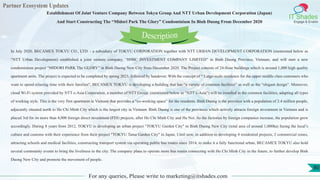 Partner Ecosystem Updates
IT Shades
Engage & Enable
Establishment Of Joint Venture Company Between Tokyu Group And NTT Urban Development Corporation (Japan)
And Start Constructing The “Midori Park The Glory” Condominium In Binh Duong From December 2020
For any queries, Please write to marketing@itshades.com
80
In July 2020, BECAMEX TOKYU CO., LTD. - a subsidiary of TOKYU CORPORATION together with NTT URBAN DEVELOPMENT CORPORATION (mentioned below as
“NTT Urban Development) established a joint venture company, “H9BC INVESTMENT COMPANY LIMITED” in Binh Duong Province, Vietnam, and will start a new
condominium project “MIDORI PARK The GLORY” in Binh Duong New City from December 2020. The Project consists of 24-floor buildings which is around 1,000 high quality
apartment units. The project is expected to be completed by spring 2023, followed by handover. With the concept of “ Large-scale residence for the upper middle class customers who
want to spend relaxing time with their families”, BECAMEX TOKYU is developing a building that has “a variety of common facilities” as well as the “elegant design”. Moreover,
cloud Wi-Fi system provided by NTT e-Asia Corporation, a member of NTT Group, (mentioned below as “NTT e-Asia”) will be installed in the common facilities, adapting all types
of working style. This is the very first apartment in Vietnam that provides a “co-working space” for the residents. Binh Duong is the province with a population of 2.4 million people,
adjacently situated north to Ho Chi Minh City which is the largest city in Vietnam. Binh Duong is one of the provinces which actively attracts foreign investment in Vietnam and is
placed 3rd for its more than 4,000 foreign direct investment (FDI) projects, after Ho Chi Minh City and Ha Noi. As the factories by foreign companies increase, the population grew
accordingly. During 8 years from 2012, TOKYU is developing an urban project "TOKYU Garden City" in Binh Duong New City (total area of around 1,000ha) fusing the local’s
culture and customs with their experience from their project "TOKYU Tama Garden City" in Japan. Until now, in addition to developing 4 residential projects, 2 commercial zones,
attracting schools and medical facilities, constructing transport system via operating public bus routes since 2014, to make it a fully functional urban, BECAMEX TOKYU also hold
several community events to bring the liveliness to the city. The company plans to operate more bus routes connecting with Ho Chi Minh City in the future, to further develop Binh
Duong New City and promote the movement of people.
Description
 