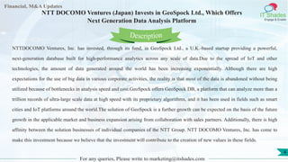 Lore Lorem
ipsum
dolor sit
amet,
consec-
tetuer
Financial, M&A Updates
IT Shades
Engage & Enable
NTT DOCOMO Ventures (Japan) Invests in GeoSpock Ltd., Which Offers
Next Generation Data Analysis Platform
NTTDOCOMO Ventures, Inc. has invested, through its fund, in GeoSpock Ltd., a U.K.-based startup providing a powerful,
next-generation database built for high-performance analytics across any scale of data.Due to the spread of IoT and other
technologies, the amount of data generated around the world has been increasing exponentially. Although there are high
expectations for the use of big data in various corporate activities, the reality is that most of the data is abandoned without being
utilized because of bottlenecks in analysis speed and cost.GeoSpock offers GeoSpock DB, a platform that can analyze more than a
trillion records of ultra-large scale data at high speed with its proprietary algorithms, and it has been used in fields such as smart
cities and IoT platforms around the world.The solution of GeoSpock is a further growth can be expected on the basis of the future
growth in the applicable market and business expansion arising from collaboration with sales partners. Additionally, there is high
affinity between the solution businesses of individual companies of the NTT Group. NTT DOCOMO Ventures, Inc. has come to
make this investment because we believe that the investment will contribute to the creation of new values in these fields.
For any queries, Please write to marketing@itshades.com
Description
4
 
