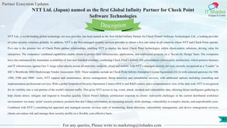 Partner Ecosystem Updates
IT Shades
Engage & Enable
NTT Ltd. (Japan) named as the first Global Infinity Partner for Check Point
Software Technologies
For any queries, Please write to marketing@itshades.com
81
NTT Ltd., a world-leading global technology services provider, has been named as the first Global Infinity Partner for Check Point® Software Technologies Ltd., a leading provider
of cyber security solutions globally. In addition, NTT is the first managed security services provider to obtain a five star status in all countries where NTT and Check Point operate.
Five star is the premier tier of Check Point partner relationships, enabling NTT to deploy the latest Check Point technologies within client-centric solutions, driving value for
enterprises. The companies’ combined capabilities enable clients to protect their infrastructure, applications, and intellectual property on a ‘Secure by Design’ basis. The companies
have also announced the immediate availability of four new bundled solutions, combining Check Point’s Infinity full consolidated cybersecurity architecture, which protects business
and IT infrastructure against Gen V mega cyber-attacks across all networks, endpoint, cloud and mobile, with NTT’s managed security services, recently recognized as a “Leader” in
IDC’s Worldwide MSS Marketscape Vendor Assessment 2020. These solutions include an Check Point Infinity Enterprise License Agreement (ELA) with selected gateways for 500,
1500, 2500 and 5000+ users, NTT support and maintenance, device management, threat detection and remediation services, with additional options including consulting and
implementation professional services. With a global footprint of Security Operations Centers (SOCs) and R&D centers, and a comprehensive view of the dark web, NTT is recognized
for its visibility into a vast portion of the world’s internet traffic. This gives NTT access to log, event, attack, incident and vulnerability data, allowing threat intelligence gathering to
help clients detect, mitigate and respond to breaches quickly. Check Point’s Infinity architecture responds to clients’ real-world challenges in the current distributed workforce
environment: too many ‘point’security products, products that don’t share information, an increasing security skills shortage, vulnerability to complex attacks, and unpredictable costs.
Combined with NTT’s consulting-led approach and managed security services suite of monitoring, threat detection, vulnerability management, and device management services,
clients can reduce risk and manage their security profile on a flexible, cost-effective basis.
Description
 