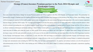 Partner Ecosystem Updates
IT Shades
Engage & Enable
Orange (France) becomes Premium partner to the Paris 2024 Olympic and
Paralympic Games
For any queries, Please write to marketing@itshades.com
83
Four years ahead of the Games, Orange has become Premium partner and official supplier to the Paris 2024 Olympic and Paralympic Games. The partnership was
announced by Orange’s Chairman and CEO Stéphane Richard and Paris 2024’s President Tony Estanguet, in the presence of the Mayor of Paris, Anne Hidalgo. Orange
will be leveraging its expertise for the world’s greatest sports event, starting and over the years to come.This partnership agreement is the result of intense cooperation
between Orange’s and Paris 2024’s teams. The very high-speed broadband networks that will be installed in all venues will enable everyone around the planet to share
the full excitement surrounding the event. As official supplier, Orange will treat fans and broadcasters to optimal quality of service.Orange and Paris 2024 are taking on
an all-new technical, technological and human challenge. About 4 billion viewers gathered to enjoy the Olympic and Paralympic Games in London in 2012, and fans
made more than 20 million calls within the venues. In 2024, people will be sharing more photos and videos than ever. To address these needs, Orange will connect all
the Games venues with fibre optic and mobile networks. It will connect its first site under this partnership, the future head office of the Paris 2024 Organising Committee
for the Olympic and Paralympic Games, in Saint-Denis, in early 2021.Paris 2024 and Orange are determined to hold responsible Olympic and Paralympic Games.
Orange’s environmental commitments include placing its networks’ energy efficiency at the core of its infrastructure rollout strategy.Orange is a standard-setting partner
to large-scale international events including the UEFA Euro 2016, Tour de France and Roland-Garros. Its expertise and technical solutions cover the full spectrum of
telecommunications services. Paris 2024 is thus teaming up with a trailblazer that will be able to adapt to evolution in technology and people’s expectations regarding
connectivity.
Description
 