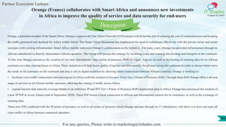 Partner Ecosystem Updates
IT Shades
Engage & Enable
Orange (France) collaborates with Smart Africa and announces new investments
in Africa to improve the quality of service and data security for end-users
For any queries, Please write to marketing@itshades.com
84
Orange, a platinum member of the Smart Africa Alliance, supports the One Africa Network (OAN) project which has the aim of reducing the cost of communication and keeping
the traffic generated and destined for Africa within Africa. The Smart Africa Secretariat has emphasised the need to collaborate effectively with the private sector and create
synergies with existing infrastructure. Smart Africa warmly welcomes Orange’s collaboration on the initiative. For many years, Orange has provided infrastructure through its
African subsidiaries to directly interconnect African operators. The Group will pursue this strategy by localising voice and roaming data hosting and transport on the continent.
To this end, Orange announces the creation of two new international voice points of presence (PoP) in Lagos, Nigeria, as well as the hosting of roaming data for its African
customers at a data clearing house in Africa. These initiatives will help boost quality of service and data security for all users across the continent.In order to always better serve
the needs of all customers on the continent and play a role in digital inclusion by allowing direct connections between African countries, Orange is working to:
• facilitate voice traffic connections between regions in Africa, with the creation of two new Voice Tier-1 Points of Presence (PoP). Through these PoP, Orange offers a diverse
range of services to all African mobile operators, allowing the routing of traffic across Africa.
• expand internet data network coverage thanks to an ambitious IP and IPX Tier-1 Points of Presence (PoP) deployment plan in Africa. Orange has announced the creation of
a new IP PoP in Accra, Ghana (end of September 2020). These PoP ensure a local connection to African and international content for its customers, as well as the exchange of
roaming data.
These new PoP, combined with the IP points of presence, as well as all points of presence which Orange operates through its 17 subsidiaries, will allow it to host and route all
voice traffic in Africa between connected operators.
Description
 