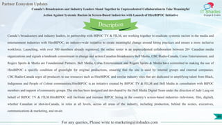 Partner Ecosystem Updates
IT Shades
Engage & Enable
Canada’s Broadcasters and Industry Leaders Stand Together in Unprecedented Collaboration to Take Meaningful
Action Against Systemic Racism in Screen-Based Industries with Launch of HireBIPOC Initiative
For any queries, Please write to marketing@itshades.com
86
Canada’s broadcasters and industry leaders, in partnership with BIPOC TV & FILM, are working together to eradicate systemic racism in the media and
entertainment industries with HireBIPOC, an industry-wide initiative to create meaningful change around hiring practices and ensure a more inclusive
workforce. Launching, with over 500 members already registered, the online roster is an unprecedented collaboration between 20+ Canadian media
organizations and signals a landmark commitment to change and action.Canadian broadcasters Bell Media, CBC/Radio-Canada, Corus Entertainment, and
Rogers Sports & Media are Foundational Partners. Bell Media, Corus Entertainment and Rogers Sports & Media have committed to making the use of
HireBIPOC a specific condition of greenlight for original productions, ensuring that the site is used by internal groups and external companies.
CBC/Radio-Canada urges all producers to use resources such as HireBIPOC and similar industry sites that are dedicated to amplifying talent from Black,
Indigenous and People of Colour communities.HireBIPOC is an initiative created by BIPOC TV & FILM and Bell Media in consultation with BIPOC
members and support of community groups. The site has been designed and developed by the Bell Media Digital Team under the direction of Judy Lung on
behalf of BIPOC TV & FILM.HireBIPOC will facilitate and increase BIPOC hiring in the country’s screen-based industries (television, film, digital),
whether Canadian or shot-in-Canada, in roles at all levels, across all areas of the industry, including production, behind the scenes, executives,
communications & marketing, and on-air.
Description
 