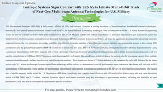 Partner Ecosystem Updates
IT Shades
Engage & Enable
Isotropic Systems Signs Contract with SES GS to Initiate Multi-Orbit Trials
of Next-Gen Multi-beam Antenna Technologies for U.S. Military
For any queries, Please write to marketing@itshades.com
88
SES Government Solutions (SES GS), a fully-owned affiliate of SES, and Isotropic Systems, a leading developer of transformational broadband terminal technologies,
announced a two-phased antenna evaluation contract with the U.S. Air Force Research Laboratory, working in close collaboration with the U.S. Army Research Engineering
Team, for tests of Isotropic Systems’ multi-beam terminal over SES’s O3b Medium Earth Orbit (MEO) constellation to ultimately unleash next-gen connectivity across the
battlefield. It is the first customer contract between Isotropic Systems and SES Government Solutions and follows on from the significant developmental partnership currently
ongoing between the two companies to produce scalable, cost-effective terminals capable of providing government, military, and commercial access to the existing O3b
constellation and the groundbreaking O3b mPOWER system set to launch late next year. The U.S. Air Force and Army, through the innovative Defense Experimentation Using
Commercial Space Internet (DEUCSI) program, will review a prototype of Isotropic Systems’ optical beamforming antenna and its ability to connect simultaneously with two
satellite constellations at GEO and MEO. The unique multi-beam capability will enable the armed forces to deliver data at the tactical edge by leveraging capacity from multiple
commercial satellites and a military satellite over a single antenna platform. First phase over-the-air (OTA) is scheduled to be completed by early fall, followed by the phase
two in early 2021 where the Isotropic Systems optical lens technology will be utilized to demonstrate a two full performance beam connection. One beam will link with an SES
geostationary (GEO) satellite, while another full performance optical beam will establish a simultaneous connection with SES’s O3b MEO satellite constellation. The biggest
user of satellite capacity in the world, the U.S. Department of Defense, is exploring new ways to more effectively and efficiently utilize both existing and new capacity coming
online in GEO, MEO and LEO orbits. Isotropic Systems’ optical multi-beam terminals bring key advantages to government markets, including the flexibility to meet
performance, cost, and power consumption requirements specific to defense.
Description
 