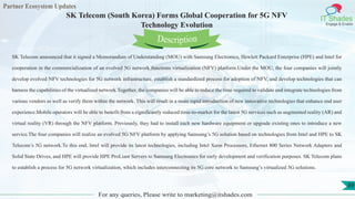 Partner Ecosystem Updates
IT Shades
Engage & Enable
SK Telecom (South Korea) Forms Global Cooperation for 5G NFV
Technology Evolution
For any queries, Please write to marketing@itshades.com
89
SK Telecom announced that it signed a Memorandum of Understanding (MOU) with Samsung Electronics, Hewlett Packard Enterprise (HPE) and Intel for
cooperation in the commercialization of an evolved 5G network functions virtualization (NFV) platform.Under the MOU, the four companies will jointly
develop evolved NFV technologies for 5G network infrastructure, establish a standardized process for adoption of NFV, and develop technologies that can
harness the capabilities of the virtualized network.Together, the companies will be able to reduce the time required to validate and integrate technologies from
various vendors as well as verify them within the network. This will result in a more rapid introduction of new innovative technologies that enhance end user
experience.Mobile operators will be able to benefit from a significantly reduced time-to-market for the latest 5G services such as augmented reality (AR) and
virtual reality (VR) through the NFV platform. Previously, they had to install each new hardware equipment or upgrade existing ones to introduce a new
service.The four companies will realize an evolved 5G NFV platform by applying Samsung’s 5G solution based on technologies from Intel and HPE to SK
Telecom’s 5G network.To this end, Intel will provide its latest technologies, including Intel Xeon Processors, Ethernet 800 Series Network Adapters and
Solid State Drives, and HPE will provide HPE ProLiant Servers to Samsung Electronics for early development and verification purposes. SK Telecom plans
to establish a process for 5G network virtualization, which includes interconnecting its 5G core network to Samsung’s virtualized 5G solutions.
Description
 