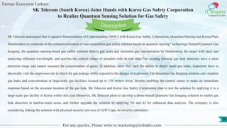 Partner Ecosystem Updates
IT Shades
Engage & Enable
SK Telecom (South Korea) Joins Hands with Korea Gas Safety Corporation
to Realize Quantum Sensing Solution for Gas Safety
For any queries, Please write to marketing@itshades.com
90
SK Telecom announced that it signed a Memorandum of Understanding (MOU) with Korea Gas Safety Corporation, Quantum Sensing and Korea Plant
Maintenance to cooperate in the commercialization of next-generation gas safety solution based on quantum sensing* technology.Named Quantum Gas
Imaging, the quantum sensing-based gas safety solution detects gas leaks and measures gas concentration by illuminating the target with laser and
analyzing reflected wavelength, and notifies the control center of possible risks in real time.The existing infrared gas leak detectors have a short
detection range and cannot measure the concentration of gases. In addition, since they lack the ability to detect small gas leaks, inspectors have to
physically visit the suspicious site to check for gas leakage while exposed to the danger of explosions.The Quantum Gas Imaging solution can visualize
gas leaks and concentration at large-scale gas facilities located up to 150 meters away, thereby enabling the control center to make an immediate
response based on the accurate location of the gas leak. SK Telecom and Korea Gas Safety Corporation plan to test the solution by applying it to a
large-scale gas facility in Korea within this year.Moreover, SK Telecom plans to develop a drone-based Quantum Gas Imaging solution to enable gas
leak detection in hard-to-reach areas, and further upgrade the solution by applying 5G and AI for enhanced data analysis. The company is also
considering linking the solution with physical security services of ADT Caps, its security subsidiary.
Description
 