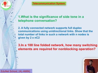 Telecommunication System
EduNet School, (AL-AMIN)
1.What is the significance of side tone in a
telephone conversation?
3.In a 100 line folded network, how many switching
elements are required for nonblocking operation?
2. A fully connected network supports full duplex
communications using unidirectional links. Show that the
total number of links in such a network with n nodes is
given by 2 x nC2
 