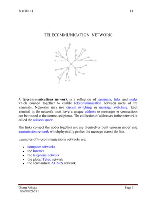 TELECOMMUNICATION  NETWORK<br />1789430154940<br />A telecommunications network is a collection of terminals, links and nodes which connect together to enable telecommunication between users of the terminals. Networks may use circuit switching or message switching. Each terminal in the network must have a unique address so messages or connections can be routed to the correct recipients. The collection of addresses in the network is called the address space.<br />The links connect the nodes together and are themselves built upon an underlying transmission network which physically pushes the message across the link.<br />Examples of telecommunications networks are:<br />computer networks<br />the Internet<br />the telephone network<br />the global Telex network<br />the aeronautical ACARS network<br />Messages and protocols<br />Messages are generated by a sending terminal, then pass through the network of links and nodes until they arrive at the destination terminal. It is the job of the intermediate nodes to handle the messages and route them down the correct link toward their final destination.<br />The messages consist of control (or signaling) and bearer parts which can be sent together or separately. The bearer part is the actual content that the user wishes to transmit (e.g. some encoded speech, or an email) whereas the control part instructs the nodes where and possibly how the message should be routed through the network. A large number of protocols have been developed over the years to specify how each different type of telecommunication network should handle the control and bearer messages to achieve this efficiently.<br />Components<br />All telecommunication networks are made up of five basic components that are present in each network environment regardless of type or use. These basic components include terminals, telecommunications processors, telecommunications channels, computers, and telecommunications control software.<br />Terminals are the starting and stopping points in any telecommunication network environment. Any input or output device that is used to transmit or receive data can be classified as a terminal componentTelecommunications processors support data transmission and reception between terminals and computers by providing a variety of control and support functions. (i.e. convert data from digital to analog and back) Telecommunications channels are the way by which data is transmitted and received. Telecommunication channels are created through a variety of media of which the most popular include copper wires and coaxial cables. Fiber-optic cables are increasingly used to bring faster and more robust connections to businesses and homesIn a telecommunication environment computers are connected through media to perform their communication assignmentsTelecommunications control software is present on all networked computers and is responsible for controlling network activities and functionality. Early networks were built without computers, but late in the 20th century their switching centers were computerized or the networks replaced with computer networks.<br />Network structure<br />In general, every telecommunications network conceptually consists of three parts, or planes (so called because they can be thought of as being, and often are, separate overlay networks):<br />The control plane carries control information (also known as signalling).<br />The data plane or user plane or bearer plane carries the network's users' traffic.<br />The management plane carries the operations and administration traffic required for network management.<br />Example: the TCP/IP data network<br />The data network is used extensively throughout the world to connect individuals and organizations. Data networks can be connected together to allow users seamless access to resources that are hosted outside of the particular provider they are connected to. The Internet is the best example of many data networks from different organizations all operating under a single address space.<br />Terminals attached to TCP/IP networks are addressed using IP addresses. There are different types of IP address, but the most common is IP Version 4. Each unique address consists of 4 integers between 0 and 255, usually separated by dots when written down, e.g. 82.131.34.56.<br />TCP/IP are the fundamental protocols that provide the control and routing of messages across the data network. There are many different network structures that TCP/IP can be used across to efficiently route messages, for example:<br />wide area networks (WAN)<br />metropolitan area networks (MAN)<br />local area networks (LAN)<br />campus area networks (CAN)<br />virtual private networks (VPN)<br />generally belong to a single organization. The equipment that interconnects the network, the links, and the MAN itself are often owned by an association or a network provider that provides or leases the service to others A MAN is a means for sharing resources at high speeds within the network. It often provides connections to WAN networks for access to resources outside the scope of the MAN. <br />Active networking<br />Access network<br />Core network<br />Coverage (telecommunication)<br />Double-ended synchronization<br />Federation (information technology)<br />MVNE<br />MVNO<br />Network node<br />Nanoscale network<br />/<br />Optical fiber<br />Submarine communications cable<br />Optical mesh network<br />Wireless Application Protocol<br />Wireless Application Protocol (WAP) is an open international standard. A WAP browser is a commonly used web browser for small mobile devices such as cell phones.<br />Before the introduction of WAP, mobile service providers had extremely limited opportunities to offer interactive data services, but needed interactivity to support Internet and Web applications such as:<br />Email by mobile phone<br />Tracking of stock-market prices<br />Sports results<br />News headlines<br />Music downloads<br />The Japanese i-mode system offers another major competing wireless data protocol.<br />The bottom-most protocol in the suite, the WAP Datagram Protocol (WDP), functions as an adaptation layer that makes every data network look a bit like UDP to the upper layers by providing unreliable transport of data with two 16-bit port numbers (origin and destination). All the upper layers view WDP as one and the same protocol, which has several quot;
technical realizationsquot;
 on top of other quot;
data bearersquot;
 such as SMS, USSD, etc. On native IP bearers such as GPRS, UMTS packet-radio service, or PPP on top of a circuit-switched data connection, WDP is in fact exactly UDP.<br />WTLS, an optional layer, provides a public-key cryptography-based security mechanism similar to TLS.<br />WTP provides transaction support (reliable request/response) adapted to the wireless world. WTP supports more effectively than TCP the problem of packet loss, which occurs commonly in 2G wireless technologies in most radio conditions, but is misinterpreted by TCP as network congestion.<br />Finally, one can think of WSP initially as a compressed version of HTTP.<br />This protocol suite allows a terminal to transmit requests that have an HTTP or HTTPS equivalent to a WAP gateway; the gateway translates requests into plain HTTP.<br />Wireless Application Environment (WAE)<br />The WAE space defines application-specific markup languages.<br />For WAP version 1.X, the primary language of the WAE is WML. In WAP 2.0, the primary markup language is XHTML Mobile Profile.<br />History<br />The WAP Forum dates from 1997. It aimed primarily to bring together the various wireless technologies in a standard is protocol In 2002 the WAP Forum was consolidated(along with many other forums of the industry) into OMA (Open Mobile Alliance)which covers virtually everything in future] of wireless data services.<br />WAP Push development <br />WAP Push Process<br />WAP Push has been incorporated into the specification to allow WAP content to be pushed to the mobile handset with minimum user intervention. A WAP Push is basically a specially encoded message which includes a link to a WAP addressWAP Push is specified on top of WDP; as such, it can be delivered over any WDP-supported bearer, such as GPRS or SMS Most GSM networks have a wide range of modified processors, but GPRS activation from the network is not generally supported, so WAP Push messages have to be delivered on top of the SMS bearer.<br />On receiving a WAP Push, a WAP 1.2 (or later) -enabled handset will automatically give the user the option to access the WAP content. This is also known as WAP Push SI (Service Indication) A variant, known as WAP Push SL (Service Loading), directly opens the browser to display the WAP content, without user interaction. Since this behaviour raises security concerns, some handsets handle WAP Push SL messages in the same way as SI, by providing user interaction.<br />The network entity that processes WAP Pushes and delivers them over an IP or SMS Bearer is known as a Push Proxy Gateway<br />ITS Features<br />Since the processing of the SAP Internet Applications Components (IACs) takes place in the SAP System, the benefits of the SAP infrastructure apply immediately to Web applications. Some of the features of ITS are: <br />Scalability<br />Handling of logon and user sessions in the SAP System<br />Transactional consistency for Web applications<br />Multi-language capabilities<br />Code page conversions<br />Full integration with the ABAP Workbench <br />Change and Transport System<br />User management and authorization concept<br />Scalability<br />Handling of logon and user sessions in the SAP System<br />Transactional consistency for Web applications<br />Multi-language capabilities<br />Code page conversions<br />Full integration with the ABAP Workbench <br />Change and Transport System<br />User management and authorization concept<br />ITS Architecture<br />The Internet Transaction Server is the link between the Web and SAP. It is composed of two separate programs: WGate (Web Gateway) and AGate (Application Gateway), which may reside on the same computer or on separate computers connected by a TCP/IP network. The graphic below shows the components of ITS which are explained in detail in the following sections:<br />The Internet is a global system of interconnected computer networks that use the standard Internet Protocol Suite (TCP/IP) to serve billions of users worldwide. It is a network of networks that consists of millions of private, public, academic, business, and government networks, of local to global scope, that are linked by a broad array of electronic, wireless and optical networking technologies. The Internet carries a vast range of information resources and services, such as the inter-linked hypertext documents of the World Wide Web (WWW) and the infrastructure to support electronic mail.<br />Most traditional communications media including telephone, music, film, and television are reshaped or redefined by the Internet, giving birth to new services such as Voice over Internet Protocol (VoIP) and IPTV. Newspaper, book and other print publishing are adapting to Web site technology, or are reshaped into blogging and web feeds. The Internet has enabled or accelerated new forms of human interactions through instant messaging, Internet forums, and social networking. Online shopping has boomed both for major retail outlets and small artisans and traders. Business-to-business and financial services on the Internet affect supply chains across entire industries.<br />The origins of the Internet reach back to research of the 1960s, commissioned by the United States government in collaboration with private commercial interests to build robust, fault-tolerant, and distributed computer networks. The funding of a new U.S. backbone by the National Science Foundation in the 1980s, as well as private funding for other commercial backbones, led to worldwide participation in the development of new networking technologies, and the merger of many networks. The commercialization of what was by the 1990s an international network resulted in its popularization and incorporation into virtually every aspect of modern human life. As of 2009, an estimated quarter of Earth's population used the services of the Internet.<br />The Internet has no centralized governance in either technological implementation or policies for access and usage; each constituent network sets its own standards. Only the overreaching definitions of the two principal name spaces in the Internet, the Internet Protocol address space and the Domain Name System, are directed by a maintainer organization, the Internet Corporation for Assigned Names and Numbers (ICANN). The technical underpinning and standardization of the core protocols (IPv4 and IPv6) is an activity of the Internet Engineering Task Force (IETF), a non-profit organization of loosely affiliated international participants that anyone may associate with by contributing technical expertise.<br />At the IPTO, Licklider's successor Ivan Sutherland in 1965 got Lawrence Roberts to start a project to make a network, and Roberts based the technology on the work of Paul Baran, who had written an exhaustive study for the United States Air Force that recommended packet switching (opposed to circuit switching) to achieve better network robustness and disaster survivability. Roberts had worked at the MIT Lincoln Laboratory originally established to work on the design of the SAGE system. UCLA professor Leonard Kleinrock had provided the theoretical foundations for packet networks in 1962, and later, in the 1970s, for hierarchical routing, concepts which have been the underpinning of the development towards today's Internet.<br />Sutherland's successor Robert Taylor convinced Roberts to build on his early packet switching successes and come and be the IPTO Chief Scientist. Once there, Roberts prepared a report called Resource Sharing Computer Networks which was approved by Taylor in June 1968 and laid the foundation for the launch of the working ARPANET the following year.<br />After much work, the first two nodes of what would become the ARPANET were interconnected between Klein rock's Network Measurement Center at the UCLA's School of Engineering and Applied Science and Douglas Engelb art's NLS system at SRI International (SRI) in Menlo Park, California, on 29 October 1969. The third site on the ARPANET was the Culler-Fried Interactive Mathematics center at the University of California at Santa Barbara, and the fourth was the University of Utah Graphics Department. In an early sign of future growth, there were already fifteen sites connected to the young ARPANET by the end of 1971.<br />In an independent development, Donald Davies at the UK National Physical Laboratory developed the concept of packet switching in the early 1960s, first giving a talk on the subject in 1965, after which the teams in the new field from two sides of the Atlantic ocean first became acquainted. It was actually Davies' coinage of the wording packet and packet switching that was adopted as the standard terminology. Davies also built a packet-switched network in the UK, called the Mark I in 1970. Bolt, Beranek & Newman (BBN), the private contractors for ARPANET, set out to create a separate commercial version after establishing quot;
value added carriersquot;
 was legalized in the U.S. The network they established was called Tele net and began operation in 1975, installing free public dial-up access in cities throughout the U.S. Tele net was the first packet-switching network open to the general public. <br />Following the demonstration that packet switching worked on the ARPANET, the British Post Office, Tele net, DATAPAC and TRANSPAC collaborated to create the first international packet-switched network service. In the UK, this was referred to as the International Packet Switched Service (IPSS), in 1978. The collection of X.25-based networks grew from Europe and the US to cover Canada, Hong Kong and Australia by 1981. The X.25 packet switching standard was developed in the CCITT (now called ITU-T) around 1976. X.25 was independent of the TCP/IP protocols that arose from the experimental work of DARPA on the ARPANET, Packet Radio Net, and Packet Satellite Net during the same time period.<br />The early ARPANET ran on the Network Control Program (NCP), implementing the host-to-host connectivity and switching layers of the protocol stack, designed and first implemented in December 1970 by a team called the Network Working Group (NWG) led by Steve Crocker. To respond to the network's rapid growth as more and more locations connected, Vinton Cerf and Robert Kahn developed the first description of the now widely used TCP protocols during 1973 and published a paper on the subject in May 1974. Use of the term quot;
Internetquot;
 to describe a single global TCP/IP network originated in December 1974 with the publication of RFC 675, the first full specification of TCP that was written by Vinton Cerf, Yogen Dalal and Carl Sunshine, then at Stanford University. During the next nine years, work proceeded to refine the protocols and to implement them on a wide range of operating systems. The first TCP/IP-based wide-area network was operational by 1 January 1983 when all hosts on the ARPANET were switched over from the older NCP protocols.<br />T3 NSFNET Backbone, c. 1992<br />In 1985, the United States' National Science Foundation (NSF) commissioned the construction of the NSFNET, a university 56 kilobit/second network backbone using computers called quot;
fuzzballsquot;
 by their inventor, David L. Mills. The following year, NSF sponsored the conversion to a higher-speed 1.5 megabit/second network that became operational in 1988. A key decision to use the DARPA TCP/IP protocols was made by Dennis Jennings, then in charge of the Supercomputer program at NSF. The NSFNET backbone was upgraded to 45 Mbps in 1991 and decommissioned in 1995 when it was replaced by new backbone networks operated by commercial Internet Service Providers.<br />The opening of the NSFNET to other networks began in 1988. The US Federal Networking Council approved the interconnection of the NSFNET to the commercial MCI Mail system in that year and the link was made in the summer of 1989. Other commercial electronic mail services were soon connected, including OnTyme, Telemail and Compuserve. In that same year, three commercial Internet service providers (ISPs) began operations: UUNET, PSINet, and CERFNET. Important, separate networks that offered gateways into, then later merged with, the Internet include Usenet and BITNET. Various other commercial and educational networks, such as Telenet (by that time renamed to Sprintnet), Tymnet, Compuserve and JANET were interconnected with the growing Internet in the 1980s as the TCP/IP protocol became increasingly popular. The adaptability of TCP/IP to existing communication networks allowed for rapid growth. The open availability of the specifications and reference code permitted commercial vendors to build interoperable network components, such as routers, making standardized network gear available from many companies. This aided in the rapid growth of the Internet and the proliferation of local-area networking. It seeded the widespread implementation and rigorous standardization of TCP/IP on UNIX and virtually every other common operating system.<br /> INTERNET TECHNOLOGY  PROTOCOLS          <br />The complex communications infrastructure of the Internet consists of its hardware components and a system of software layers that control various aspects of the architecture. While the hardware can often be used to support other software systems, it is the design and the rigorous standardization process of the software architecture that characterizes the Internet and provides the foundation for its scalability and success. The responsibility for the architectural design of the Internet software systems has been delegated to the Internet Engineering Task Force (IETF) The IETF conducts standard-setting work groups, open to any individual, about the various aspects of Internet architecture. Resulting discussions and final standards are published in a series of publications, each called aRequest for Comments (RFC), freely available on the IETF web site. The principal methods of networking that enable the Internet are contained in specially designated RFCs that constitute the Internet Standards. Other less rigorous documents are simply informative, experimental, or historical, or document the best current practices (BCP) when implementing Internet technologies.<br />The Internet Standards describe a framework known as the Internet Protocol Suite. This is a model architecture that divides methods into a layered system of protocols (RFC 1122, RFC 1123). The layers correspond to the environment or scope in which their services operate. At the top is the Application Layer, the space for the application-specific networking methods used in software applications, e.g., a web browser program. Below this top layer, the Transport Layer connects applications on different hosts via the network (e.g., client–server model) with appropriate data exchange methods. Underlying these layers are the core networking technologies, consisting of two layers. The Internet Layer enables computers to identify and locate each other via Internet Protocol (IP) addresses, and allows them to connect to one-another via intermediate (transit) networks. Lastly, at the bottom of the architecture, is a software layer, the Link Layer, that provides connectivity between hosts on the same local network link, such as a local area network (LAN) or a dial-up connection. The model, also known as TCP/IP, is designed to be independent of the underlying hardware which the model therefore does not concern itself with in any detail. Other models have been developed, such as the Open Systems Interconnection (OSI) model, but they are not compatible in the details of description, nor implementation, but many similarities exist and the TCP/IP protocols are usually included in the discussion of OSI networking.<br />The most prominent component of the Internet model is the Internet Protocol (IP) which provides addressing systems (IP addresses) for computers on the Internet. IP enables internetworking and essentially establishes the Internet itself. IP Version 4 (IPv4) is the initial version used on the first generation of the today's Internet and is still in dominant use. It was designed to address up to ~4.3 billion (109) Internet hosts. However, the explosive growth of the Internet has led to IPv4 address exhaustion which is estimated to enter its final stage in approximately 2011. A new protocol version, IPv6, was developed in the mid 1990s which provides vastly larger addressing capabilities and more efficient routing of Internet traffic. IPv6 is currently in commercial deployment phase around the world and Internet address registries (RIRs) have begun to urge all resource managers to plan rapid adoption and conversion. IPv6 is not interoperable with IPv4. It essentially establishes a quot;
parallelquot;
 version of the Internet not directly accessible with IPv4 software. This means software upgrades or translator facilities are necessary for every networking device that needs to communicate on the IPv6 Internet. Most modern computer operating systems are already converted to operate with both versions of the Internet Protocol. Network infrastructures, however, are still lagging in this development. Aside from the complex physical connections that make up its infrastructure, the Internet is facilitated by bi- or multi-lateral commercial contracts (e.g., peering agreements), and by technical specifications or protocols that describe how to exchange data over the network. Indeed, the Internet is defined by its interconnections and routing policies.<br />                                        <br />Structure<br />The Internet structure and its usage characteristics have been studied extensively. It has been determined that both the Internet IP routing structure and hypertext links of the World Wide Web are examples of scale-free networks. Similar to the way the commercial Internet providers connect via Internet exchange points, research networks tend to interconnect into large subnetworks such asGEANT, GLORIAD, Internet2 (successor of the Abilene Network), and the UK's national research and education network JANET. These in turn are built around smaller networks (see also the list ofacademic computer network organizations).<br />Many computer scientists describe the Internet as a quot;
prime example of a large-scale, highly engineered, yet highly complex systemquot;
. The Internet is extremely heterogeneous; for instance, data transfer rates and physical characteristics of connections vary widely. The Internet exhibits quot;
emergent phenomenaquot;
 that depend on its large-scale organization. For example, data transfer rates exhibit temporal self-similarity. The principles of the routing and addressing methods for traffic in the Internet reach back to their origins the 1960s when the eventual scale and popularity of the network could not be anticipated. Thus, the possibility of developing alternative structures is investigated<br />Information<br />Many people use the terms Internet and World Wide Web, or just the Web, interchangeably, but the two terms are not synonymous. The World Wide Web is a global set of documents, images and other resources, logically interrelated by hyperlinks and referenced with Uniform Resource Identifiers (URIs). URIs allow providers to symbolically identify services and clients to locate and address web servers, file servers, and other databases that store documents and provide resources and access them using the Hypertext Transfer Protocol (HTTP), the primary carrier protocol of the Web. HTTP is only one of the hundreds of communication protocols used on the Internet. Web services may also use HTTP to allow software systems to communicate in order to share and exchange business logic and data.<br />World Wide Web browser software, such as Microsoft's Internet Explorer, Mozilla Firefox, Opera, Apple's Safari, and Google Chrome, let users navigate from one web page to another via hyperlinks embedded in the documents. These documents may also contain any combination of computer data, including graphics, sounds, text, video, multimedia and interactive content including games, office applications and scientific demonstrations. Through keyword-driven Internet research using search engines like Yahoo! and Google, users worldwide have easy, instant access to a vast and diverse amount of online information. Compared to printed encyclopedias and traditional libraries, the World Wide Web has enabled the decentralization of information.<br />The Web has also enabled individuals and organizations to publish ideas and information to a potentially large audience online at greatly reduced expense and time delay. Publishing a web page, a blog, or building a website involves little initial cost and many cost-free services are available. Publishing and maintaining large, professional web sites with attractive, diverse and up-to-date information is still a difficult and expensive proposition, however. Many individuals and some companies and groups use web logs or blogs, which are largely used as easily updatable online diaries. Some commercial organizations encourage staff to communicate advice in their areas of specialization in the hope that visitors will be impressed by the expert knowledge and free information, and be attracted to the corporation as a result. One example of this practice is Microsoft, whose product developers publish their personal blogs in order to pique the public's interest in their work. Collections of personal web pages published by large service providers remain popular, and have become increasingly sophisticated. Whereas operations such as Angelfire and GeoCities have existed since the early days of the Web, newer offerings from, for example, Facebook and MySpace currently have large followings. These operations often brand themselves as social network services rather than simply as web page hosts.<br />Advertising on popular web pages can be lucrative, and e-commerce or the sale of products and services directly via the Web continues to grow.<br />When the Web began in the 1990s, a typical web page was stored in completed form on a web server, formatted with HTML, ready to be sent to a user's browser in response to a request. Over time, the process of creating and serving web pages has become more automated and more dynamic. Websites are often created using content management or wiki software with, initially, very little content. Contributors to these systems, who may be paid staff, members of a club or other organization or members of the public, fill underlying databases with content using editing pages designed for that purpose, while casual visitors view and read this content in its final HTML form. There may or may not be editorial, approval and security systems built into the process of taking newly entered content and making it available to the target visitors.<br />Communication<br />Electronic mail, or email, is an important communications service available on the Internet. The concept of sending electronic text messages between parties in a way analogous to mailing letters or memos predates the creation of the Internet. Pictures, documents and other files are sent as email attachments. Emails can be cc-ed to multiple email addresses.<br />Internet telephony is another common communications service made possible by the creation of the Internet. VoIP stands for Voice-over-Internet Protocol, referring to the protocol that underlies all Internet communication. The idea began in the early 1990s with walkie-talkie-like voice applications for personal computers. In recent years many VoIP systems have become as easy to use and as convenient as a normal telephone. The benefit is that, as the Internet carries the voice traffic, VoIP can be free or cost much less than a traditional telephone call, especially over long distances and especially for those with always-on Internet connections such as cable or ADSL. VoIP is maturing into a competitive alternative to traditional telephone service. Interoperability between different providers has improved and the ability to call or receive a call from a traditional telephone is available. Simple, inexpensive VoIP network adapters are available that eliminate the need for a personal computer.<br />Voice quality can still vary from call to call but is often equal to and can even exceed that of traditional calls. Remaining problems for VoIP include emergency telephone number dialing and reliability. Currently, a few VoIP providers provide an emergency service, but it is not universally available. Traditional phones are line-powered and operate during a power failure; VoIP does not do so without abackup power source for the phone equipment and the Internet access devices. VoIP has also become increasingly popular for gaming applications, as a form of communication between players. Popular VoIP clients for gaming include Ventrilo and Teamspeak. Wii, PlayStation 3, and Xbox 360 also offer VoIP chat features.<br />Intel Core i9 Processor Features<br />Socket LGA1366 compatible (Untel X58 motherboard compatible)<br />32nm technology<br />Six Core<br />12 MB L3 cache<br />Speed 2.4 Ghz+<br />Here we have some Screenshot and benchmark details of Intel Core i9 Processorv<br />Gulf town<br />Gulf town or West mere-EP is the codename of a six-core hyper threaded Intel processor able to run up to 12 threads in parallel. It is based on West mere micro architecture, the 32 nm shrink of Nehal em. Originally rumored to be called the Intel Core i9, it is sold as an Intel Core i7. The first release was the Core i7 980X in the first quarter of 2010, while its server versions are the Xeon 3600- and 5600-series. The i7-970 has recently been released, with a 24x locked multiplier.<br />First figures indicate that at equivalent clock rates, depending on the software, it has up to 50% higher performance than the identically clocked quad core Bloomfield Core i7 975. However, consumer software that utilizes six real and six virtual cores is still quite rare, and not every multithreaded program is able to take advantage of this many cores. Despite having 50% more transistors, the CPU strongly benefits from the 32-nm process, drawing the same or even less power (depending on the operating system) than its Bloomfield predecessors with merely four cores. The thermal design power (TDP) of all planned models is stated to be 130 watts.<br />Gulftown is the first six-core dual-socket processor from Intel, following the quad-core Bloomfield and Gainestown (a.k.a. Nehalem-EP) processors using the same LGA 1366 package, while the earlier Dunnington six-core processor is a Socket 604 based multi-socket processor. The CPUID extended model number is 44 (2Ch) and two product codes are used, 80613 for the UP desktop/server models and 80614 for the Xeon 5600-series DP server models. In some models, only four of the six cores are enabled.<br />Overview<br />Brand Name (list)CoresL3 CacheSocketTDPI/O BusCore i7-9xx612 MBLGA 1366130 WQuickPathCore i7-9xxX[6][7]Xeon 36xxXeon 56xx4-640-130 W<br />                                                                                                                                     Intel processors<br />Multi-core processor<br />Dual-core processors<br />                                                                       <br />Diagram of a generic dual-core processor, with CPU-local level 1 caches, and a shared, on-die level 2 cache.<br />                                                                            <br />An Intel Core 2 Duo E6750 dual-core processor.<br />                                                                              <br />An AMD Athlon X2 6400+dual-core processor.<br />A multi-core processor is a single computing component with two or more independent actual processors (called quot;
coresquot;
), which are the units that read and execute program instructions.[1] The data in the instruction tells the processor what to do. The instructions are very basic things like reading data from memory or sending data to the user display, but they are processed so rapidly that we experience the results as the smooth operation of a program. Manufacturers typically integrate the cores onto a single integrated circuit die (known as a chip multiprocessor or CMP), or onto multiple dies in a single chip package.<br />Processors were originally developed with only one core. A many-core processor is a multi-core processor in which the number of cores is large enough that traditional multi-processor techniques are no longer efficient— largely due to issues with congestion in supplying instructions and data to the many processors. The many-core threshold is roughly in the range of several tens of cores; above this threshold network on chip technology is advantageous.<br />A dual-core processor has two cores (e.g. AMD Phenom II X2, Intel Core Duo), a quad-core processor contains four cores (e.g. AMD Phenom II X4, the Intel 2010 core line that includes three levels of quad-core processors, see i3, i5, and i7 at Intel Core), and a hexa-core processor contains six cores (e.g. AMD Phenom II X6, Intel Core i7 Extreme Edition 980X). A multi-core processor implements multiprocessing in a single physical package. Designers may couple cores in a multi-core device tightly or loosely. For example, cores may or may not share caches, and they may implement message passing or shared memory inter-core communication methods. Common network topologies to interconnect cores include bus, ring, two-dimensional mesh, and crossbar. Homogeneous multi-core systems include only identical cores, heterogeneous multi-core systems have cores which are not identical. Just as with single-processor systems, cores in multi-core systems may implement architectures such as superscalar, VLIW, vector processing, SIMD, or multithreading.<br />Multi-core processors are widely used across many application domains including general-purpose, embedded, network, digital signal processing (DSP), andgraphics.<br />The improvement in performance gained by the use of a multi-core processor depends very much on the software algorithms used and their implementation. In particular, possible gains are limited by the fraction of the software that can be parallelized to run on multiple cores simultaneously; this effect is described by Amdahl's law. In the best case, so-called embarrassingly parallel problems may realize speedup factors near the number of cores, or even more if the problem is split up enough to fit within each core's cache(s), avoiding use of much slower main system memory. Most applications, however, are not accelerated so much unless programmers invest a prohibitive amount of effort in re-factoring the whole problem[2]. The parallelization of software is a significant ongoing topic of research.<br />Terminology<br />The terms multi-core and dual-core most commonly refer to some sort of central processing unit (CPU), but are sometimes also applied to digital signal processors (DSP) and system-on-a-chip (SoC). Additionally, some use these terms to refer only to multi-core microprocessors that are manufactured on the same integrated circuit die. These people generally refer to separate microprocessor dies in the same package by another name, such as multi-chip module. This article uses the terms quot;
multi-corequot;
 and quot;
dual-corequot;
 for CPUs manufactured on the same integrated circuit, unless otherwise noted.<br />In contrast to multi-core systems, the term multi-CPU refers to multiple physically separate processing-units (which often contain special circuitry to facilitate communication between each other).<br />The terms many-core and massively multi-core are sometimes used to describe multi-core architectures with an especially high number of cores (tens or hundreds).<br />Some systems use many soft microprocessor cores placed on a single FPGA. Each quot;
corequot;
 can be considered a quot;
semiconductor intellectual property corequot;
 as well as a CPU core.<br />Development<br />While manufacturing technology improves, reducing the size of individual gates, physical limits of semiconductor-based microelectronics have become a major design concern. These physical limitations can cause significant heat dissipation and data synchronization problems. Various methods are used to improve CPU performance. Some instruction-level parallelism (ILP) methods such assuperscalar pipelining are suitable for many applications, but are inefficient for others that contain difficult-to-predict code. Many applications are better suited to thread level parallelism (TLP) methods, and multiple independent CPUs are commonly used to increase a system's overall TLP. A combination of increased available space (due to refined manufacturing processes) and the demand for increased TLP led to the development of multi-core CPUs.<br />Commercial incentives<br />Several business motives drive the development of dual-core architectures. For decades, it was possible to improve performance of a CPU by shrinking the area of the integrated circuit, which drove down the cost per device on the IC. Alternatively, for the same circuit area, more transistors could be utilized in the design, which increased functionality, especially for CISC architectures.<br />Eventually these techniques reached their limit and were unable further to improve CPU performance. Multiple processors had to be employed to gain speed in computation. Multiple cores were used on the same chip to improve performance, which could then lead to better sales of CPU chips which had two or more cores. Intel has produced a 48-core processor for research in cloud computing.<br />Technical factors<br />Since computer manufacturers have long implemented symmetric multiprocessing (SMP) designs using discrete CPUs, the issues regarding implementing multi-core processor architecture and supporting it with software are well known.<br />Additionally:<br />Advantages<br />The proximity of multiple CPU cores on the same die allows the cache coherency circuitry to operate at a much higher clock-rate than is possible if the signals have to travel off-chip. Combining equivalent CPUs on a single die significantly improves the performance of cache snoop (alternative: Bus snooping) operations. Put simply, this means that signals between different CPUs travel shorter distances, and therefore those signals degrade less. These higher-quality signals allow more data to be sent in a given time period, since individual signals can be shorter and do not need to be repeated as often.<br />The largest boost in performance will likely be noticed in improved response-time while running CPU-intensive processes, like antivirus scans, ripping/burning media (requiring file conversion), or file searching. For example, if the automatic virus-scan runs while a movie is being watched, the application running the movie is far less likely to be starved of processor power, as the antivirus program will be assigned to 0a different processor core than the one running the movie playback.<br />Assuming that the die can fit into the package, physically, the multi-core CPU designs require much less printed circuit board (PCB) space than do multi-chip SMP designs. Also, a dual-core processor uses slightly less power than two coupled single-core processors, principally because of the decreased power required to drive signals external to the chip. Furthermore, the cores share some circuitry, like the L2 cache and the interface to the front side bus (FSB). In terms of competing technologies for the available silicon die area, multi-core design can make use of proven CPU core library designs and produce a product with lower risk of design error than devising a new wider core-design. Also, adding more cache suffers from diminishing returns.<br />Multi-core chips also allow higher performance at lower energy. This can be a big factor in mobile devices that operate on batteries. Since each core in multi-core is generally more energy-efficient, the chip becomes more efficient than having a single large monolithic core. This allows to get higher performance with less energy. The challenge of writing parallel code clearly offsets this benefit.<br />Disadvantages<br />Maximizing the utilization of the computing resources provided by multi-core processors requires adjustments both to the operating system (OS) support and to existing application software. Also, the ability of multi-core processors to increase application performance depends on the use of multiple threads within applications. The situation is improving: for example the Valve Corporation's Source engine offers multi-core support and Crytek has developed similar technologies for CryEngine 2, which powers their game, Crysis. Emergent Game Technologies' Gamebryo engine includes their Floodgate technology which simplifies multicore development across game platforms. In addition, Apple Inc.'s latest OS, Mac OS X Snow Leopard has a built-in multi-core facility called Grand Central Dispatch for Intel CPUs.<br />Integration of a multi-core chip drives chip production yields down and they are more difficult to manage thermally than lower-density single-chip designs. Intel has partially countered this first problem by creating its quad-core designs by combining two dual-core on a single die with a unified cache, hence any two working dual-core dies can be used, as opposed to producing four cores on a single die and requiring all four to work to produce a quad-core. From an architectural point of view, ultimately, single CPU designs may make better use of the silicon surface area than multiprocessing cores, so a development commitment to this architecture may carry the risk of obsolescence. Finally, raw processing power is not the only constraint on system performance. Two processing cores sharing the same system bus and memory bandwidth limits the real-world performance advantage. If a single core is close to being memory-bandwidth limited, going to dual-core might only give 30% to 70% improvement. If memory bandwidth is not a problem, a 90% improvement can be expected. It would be possible for an application that used two CPUs to end up running faster on one dual-core if communication between the CPUs was the limiting factor, which would count as more than 100% improvement.<br />Hardware<br />Trends<br />The general trend in processor development has moved from dual-, tri-, quad-, hexa-, octo-core chips to ones with tens or even hundreds of cores. In addition, multi-core chips mixed with simultaneous multithreading, memory-on-chip, and special-purpose quot;
heterogeneousquot;
 cores promise further performance and efficiency gains, especially in processing multimedia, recognition and networking applications. There is also a trend of improving energy-efficiency by focusing on performance-per-watt with advanced fine-grain or ultra fine-grain power management and dynamic voltage and frequency scaling (i.e. laptop computers and portable media players).<br />Architecture<br />The composition and balance of the cores in multi-core architecture show great variety. Some architectures use one core design repeated consistently (quot;
homogeneousquot;
), while others use a mixture of different cores, each optimized for a different, quot;
heterogeneousquot;
, role .<br />The article CPU designers debate multi-core future by Rick Merritt, EE Times 2008, includes comments:<br />quot;
Chuck Moore [...] suggested computers should be more like cellphones, using a variety of specialty cores to run modular software scheduled by a high-level applications programming interface.<br />Software impact<br />An outdated version of an anti-virus application may create a new thread for a scan process, while its GUI thread waits for commands from the user (e.g. cancel the scan). In such cases, a multicore architecture is of little benefit for the application itself due to the single thread doing all heavy lifting and the inability to balance the work evenly across multiple cores. Programming truly multithreaded code often requires complex co-ordination of threads and can easily introduce subtle and difficult-to-find bugs due to the interleaving of processing on data shared between threads (thread-safety). Consequently, such code is much more difficult to debug than single-threaded code when it breaks. There has been a perceived lack of motivation for writing consumer-level threaded applications because of the relative rarity of consumer-level multiprocessor hardware. Although threaded applications incur little additional performance penalty on single-processor machines, the extra overhead of development has been difficult to justify due to the preponderance of single-processor machines. Also, serial tasks like decoding the entropy encoding algorithms used in video codecs are impossible to parallelize because each result generated is used to help create the next result of the entropy decoding algorithm.<br />Given the increasing emphasis on multicore chip design, stemming from the grave thermal and power consumption problems posed by any further significant increase in processor clock speeds, the extent to which software can be multithreaded to take advantage of these new chips is likely to be the single greatest constraint on computer performance in the future. If developers are unable to design software to fully exploit the resources provided by multiple cores, then they will ultimately reach an insurmountable performance ceiling.<br />The telecommunications market had been one of the first that needed a new design of parallel datapath packet processing because there was a very quick adoption of these multiple-core processors for the datapath and the control plane. These MPUs are going to replace the traditional Network Processors that were based on proprietary micro- or pico-code.<br />Parallel programming techniques can benefit from multiple cores directly. Some existing parallel programming models such as Cilk++, OpenMP, FastFlow, Skandium, and MPI can be used on multi-core platforms. Intel introduced a new abstraction for C++ parallelism called TBB. Other research efforts include the Codeplay Sieve System, Cray's Chapel, Sun's Fortress, and IBM's X10.<br />Multi-core processing has also affected the ability of modern computational software development. Developers programming in newer languages might find that their modern languages do not support multi-core functionality. This then requires the use of numerical libraries to access code written in languages like C and Fortran, which perform math computations faster than newer languages like C#. Intel's MKL and AMD's ACML are written in these native languages and take advantage of multi-core processing.<br />Managing concurrency acquires a central role in developing parallel applications. The basic steps in designing parallel applications are:<br />Partitioning <br />The partitioning stage of a design is intended to expose opportunities for parallel execution. Hence, the focus is on defining a large number of small tasks in order to yield what is termed a fine-grained decomposition of a problem.<br />Communication <br />The tasks generated by a partition are intended to execute concurrently but cannot, in general, execute independently. The computation to be performed in one task will typically require data associated with another task. Data must then be transferred between tasks so as to allow computation to proceed. This information flow is specified in the communication phase of a design.<br />Cloud computing<br />Cloud computing refers to the use and access of multiple server-based computational resources via a digital network ( WAN, Internet connection using the World Wide Web, etc.). Cloud users may access the server resources using a computer, netbook, pad computer, smart phone, or other device. In cloud computing, applications are provided and managed by the cloud server and data is also stored remotely in the cloud configuration. Users do not download and install applications on their own device or computer; all processing and storage is maintained by the cloud server. The on-line services may be offered from a cloud provider or by a private organization.<br />Cloud Computing visual diagram<br />Introduction<br />In the past, computing tasks such as word processing were not possible without the installation of application software on a user's computer. A user bought a license for each application from a software vendor and obtained the right to install the application on one computer system. With the development of local area networks (LAN) and more networking capabilities, the client-server model of computing was born, where server computers with enhanced capabilities and large storage devices could be used to host application services and data for a large workgroup. Typically, in client-server computing, a network-friendly client version of the application was required on client computers which utilized the client system's memory and CPU for processing, even though resultant application data files (such as word processing documents) were stored centrally on the data servers. Multiple user licenses of an application were purchased for use by many users on a network.<br />Cloud computing differs from the classic client-server model by providing applications from a server that are executed and managed by a client's web browser, with no installed client version of an application required. Centralization gives cloud service providers complete control over the versions of the browser-based applications provided to clients, which removes the need for version upgrades or license management on individual client computing devices. The term quot;
software as a servicequot;
 (SaaS) is sometimes used to describe application programs offered through cloud computing. A common shorthand for a provided cloud computing service (or even an aggregation of all existing cloud services) is quot;
The Cloudquot;
.<br />Any computer or web-friendly device connected to the Internet may access the same pool of computing power, applications, and files in a cloud-computing environment. Users may remotely store and access personal files such as music, pictures, videos, and bookmarks; play games; or do word processing on a remote server. Data is centrally stored, so the user does not need to carry a storage medium such as a DVD or thumb drive. Desktop applications that connect to internet-host email providers may be considered cloud applications, including web-based Gmail, Hotmail, or Yahoo! email services. Private companies may also make use of their own customized cloud email servers for their employees.<br />Cloud computing technologies are regarded by some analysts as a technological evolutionor may be seen as a marketing trap by others such as Richard StallmanConsumers now routinely use data-intensive applications driven by cloud technology that may have been previously unavailable due to cost and deployment complexityIn many companies, employees and company departments are bringing a flood of consumer technology into the workplace, which raises legal compliance and security concerns for the corporation which may be relieved by cloud computing<br />How it works<br />A cloud user needs a client device such as a laptop or desktop computer, pad computer, smart phone, or other computing resource with a web browser (or other approved access route) to access a cloud system via the World Wide Web. Typically the user will log into the cloud at a service provider or private company, such as their employer. Cloud computing works on a client-server basis, using web browser protocols. The cloud provides server-based applications and all data services to the user, with output displayed on the client device. If the user wishes to create a document using a word processor, for example, the cloud provides a suitable application running on the server which displays work done by the user on the client web browser display. Memory allocated to the client system's web browser is used to make the application data appear on the client system display, but all computations and changes are recorded by the server, and final results including files created or altered are permanently stored on the cloud servers. Performance of the cloud application is dependent upon the network access, speed and reliability as well as the processing speed of the client device.<br />Since cloud services are web-based, they work on multiple platforms, including Linux, Macintosh, and Windows computers. Smart phones, pads and tablet devices with Internet and World Wide Web access also provide cloud services to telecommuting and mobile users.<br />A service provider may pool the processing power of multiple remote computers in a cloud to achieve routine tasks such as backing up of large amounts of data, word processing, or computationally intensive work. These tasks might normally be difficult, time consuming, or expensive for an individual user or a small company to accomplish, especially with limited computing resources and funds. With cloud computing, clients require only a simple computer, such as netbooks, designed with cloud computing in mind, or even a smartphone, with a connection to the Internet, or a company network, in order to make requests to and receive data from the cloud, hence the term quot;
software as a servicequot;
 (SaaS). Computation and storage is divided among the remote computers in order to handle large volumes of both, thus the client need not purchase expensive hardware or software to handle the task. The outcome of the processing task is returned to the client over the network, dependent on the speed of the Internet connection.<br />Technical description<br />The National Institute of Standards and Technology (NIST) provides a concise and specific definition:<br />Cloud computing is a model for enabling convenient, on-demand network access to a shared pool of configurable computing resources (e.g., networks, servers, storage, applications, and services) that can be rapidly provisioned and released with minimal management effort or service provider interaction. <br />Cloud computing provides computation, software, data access, and storage services that do not require end-user knowledge of the physical location and configuration of the system that delivers the services. Parallels to this concept can be drawn with the electricity grid, wherein end-users consume power without needing to understand the component devices or infrastructure required to provide the service.<br />Cloud computing describes a new supplement, consumption, and delivery model for IT services based on Internet protocols, and it typically involves provisioning of dynamically scalable and often virtualized resourcesIt is a byproduct and consequence of the ease-of-access to remote computing sites provided by the Internet This may take the form of web-based tools or applications that users can access and use through a web browser as if they were programs installed locally on their own computers. Cloud computing providers deliver applications via the internet, which are accessed from a Web browser, while the business software and data are stored on servers at a remote location. In some cases, legacy applications (line of business applications that until now have been prevalent in thin client Windows computing) are delivered via a screen-sharing technology such as Citrix XenApp, while the computing resources are consolidated at a remote data center location; in other cases, entire business applications have been coded using web-based technologies such as AJAX.<br />Most cloud computing infrastructures consist of services delivered through shared data-centers. The Cloud may appear as a single point of access for consumers' computing needs; notable examples include the iTunes Store and the iOS App Store. Commercial offerings may be required to meet service level agreements (SLAs), but specific terms are less often negotiated by smaller companies<br />Risks<br />Cloud computing's users are exposed to risks mainly associated with:<br />1) Information security and users' privacy<br />Using a service of cloud computing to store data may expose the user to potential violation of privacy. Possession of a user's personal information is entrusted to a provider that can reside in a country other than the user's. In the case of a malicious behavior of the cloud provider, it could access the data in order to perform market research and user profilingIn the case of wireless cloud computing, the safety risk increases as a function of reduced security offered by wireless networks. In the presence of illegal acts like misappropriation or illegal appropriation of personal data, the damage could be very serious for the user, with difficulty to reach legal solutions and/or refunds if the provider resides in a state other than the user's country.<br />In the case of industries or corporations, all the data stored in external memories are seriously exposed to possible cases of international or cyber_espionage.<br />2) International, political and economic problems<br />May arise when public data are freely collected and privately stored from cloud's archives located in a country other than those of the cloud's users. Crucial and intellectual productions and large amounts of personal informations are increasingly stored in private, centralized and partially accessible archives in the form of digital data. No guarantee is given to the users for a free future access.<br />Issues are related with the location of the cloud's archives in a few rich countries. If not governed by specific international rules:<br />it could increase the digital divide between rich and poor nations (if the access to the stored knowledge will be not freely ensured to allbeing the intangible property considered as a strategic factor for the modern knowledge-based economies it could favorite big corporations with quot;
polycentric bodiesquot;
 and quot;
monocentric mindsquot;
 only located in the quot;
cloud's countriesquot;
.<br />3) Continuity of service<br />Delegating their data-managing and processing to an external service, users are severely limited when these services are not operating. A malfunction also affects a large number of users at once because these services are often shared on a large network. As the service provided is supported by a high-speed Internet connection (both in download and upload), even in the event of an interruption of the line connection due to the user's Internet Service Provider (ISP) he or she will face a complete paralysis of the work.<br />4) Data migration problems when changing the cloud provider<br />Another issue is related with the data migration or porting when a user wants to change his cloud provider. There is no defined standard between the operators and such a change is extremely complex. The case of bankruptcy of the company of the cloud provider could be extremely dangerous for the usersOverview<br />Comparisons<br />Cloud computing shares characteristics with:<br />Autonomic computing — computer systems capable of self-managementClient–server model – client–server computing refers broadly to any distributed application that distinguishes between service providers (servers) and service requesters (clients)Grid computing — quot;
a form of distributed computing and parallel computing, whereby a 'super and virtual computer' is composed of a cluster of networked, loosely coupled computers acting in concert to perform very large tasks.quot;
<br />Mainframe computer — powerful computers used mainly by large organizations for critical applications, typically bulk data processing such as census, industry and consumer statistics, enterprise resource planning, and financial transaction processingUtility computing — the quot;
packaging of computing resources, such as computation and storage, as a metered service similar to a traditional public utility, such as electricity<br />Peer-to-peer – distributed architecture without the need for central coordination, with participants being at the same time both suppliers and consumers of resources (in contrast to the traditional client–server model).<br />Service-oriented computing – Cloud computing provides services related to computing while, in a reciprocal manner, service-oriented computing consists of the computing techniques that operate on software-as-a-service Characteristics<br />The key characteristic of cloud computing is that the computing is quot;
in the cloudquot;
; that is, the processing (and the related data) is not in a specified, known or static place(s). This is in contrast to a model in which the processing takes place in one or more specific servers that are known. All the other concepts mentioned are supplementary or complementary to this concept.<br />Architecture<br />Cloud computing sample architecture<br />Cloud architecture, the systems architecture of the software systems involved in the delivery of cloud computing, typically involves multiple cloud components communicating with each other over loose coupling mechanism such as messaging queue.<br />The two most significant components of cloud computing architecture are known as the front end and the back end. The front end is the part seen by the client, i.e., the computer user. This includes the client’s network (or computer) and the applications used to access the cloud via a user interface such as a web browser. The back end of the cloud computing architecture is the cloud itself, comprising various computers, servers and data storage devices.<br />History<br />The term quot;
cloudquot;
 is used as a metaphor for the Internet, based on the cloud drawing used in the past to represent the telephone network ,and later to depict the Internet in computer network diagrams as an abstraction of the underlying infrastructure it representsCloud computing is a natural evolution of the widespread adoption of virtualization, service-oriented architecture, autonomic, and utility computing. Details are abstracted from end-users, who no longer have need for expertise in, or control over, the technology infrastructure quot;
in the cloudquot;
 that supports themThe underlying concept of cloud computing dates back to the 1960s, when John McCarthy opined that quot;
computation may someday be organized as a public utility.quot;
 Almost all the modern-day characteristics of cloud computing (elastic provision, provided as a utility, online, illusion of infinite supply), the comparison to the electricity industry and the use of public, private, government, and community forms, were thoroughly explored in Douglas Parkhill's 1966 book, The Challenge of the Computer Utility.<br />The actual term quot;
cloudquot;
 borrows from telephony in that telecommunications companies, who until the 1990s offered primarily dedicated point-to-point data circuits, began offering Virtual Private Network (VPN) services with comparable quality of service but at a much lower cost. By switching traffic to balance utilization as they saw fit, they were able to utilize their overall network bandwidth more effectively. The cloud symbol was used to denote the demarcation point between that which was the responsibility of the provider and that which was the responsibility of the user. Cloud computing extends this boundary to cover servers as well as the network infrastructure The first scholarly use of the term “cloud computing” was in a 1997 lecture by Ramnath Chellappa. After the dot-com bubble, Amazon played a key role in the development of cloud computing by modernizing their data centers, which, like most computer networks, were using as little as 10% of their capacity at any one time, just to leave room for occasional spikes. Having found that the new cloud architecture resulted in significant internal efficiency improvements whereby small, fast-moving quot;
two-pizza teamsquot;
 could add new features faster and more easily, Amazon initiated a new product development effort to provide cloud computing to external customers, and launched Amazon Web Service (AWS) on a utility computing basis in 2006.[24][25] The first exposure of the term Cloud Computing to public media is by GoogleEx CEO Eric Schmidt at SES San Jose 2006 It was reported in 2011 that Amazon has thousands of corporate customers, from large ones like Pfizer and Netflix to start-ups. Among them also include many corporations that live on Amazon's web services, including Foursquare, a location-based social networking site; Quora, a question-and-answer service; Reddit, a site for news-sharing and BigDoor, a maker of game tools for Web publishers. In 2007, Google, IBM and a number of universities embarked on a large-scale cloud computing research project In early 2008, Eucalyptus became the first open-source, AWS API-compatible platform for deploying private clouds. In early 2008, OpenNebula, enhanced in the RESERVOIR European Commission-funded project, became the first open-source software for deploying private and hybrid clouds, and for the federation of clouds In the same year, efforts were focused on providing QoS guarantees (as required by real-time interactive applications) to cloud-based infrastructures, in the framework of the IRMOS European Commission-funded project. By mid-2008, Gartner saw an opportunity for cloud computing quot;
to shape the relationship among consumers of IT services, those who use IT services and those who sell themquot;
 and observed that quot;
[o]rganisations are switching from company-owned hardware and software assets to per-use service-based modelsquot;
 so that the quot;
projected shift to cloud computing ... will result in dramatic growth in IT products in some areas and significant reductions in other areas.<br />