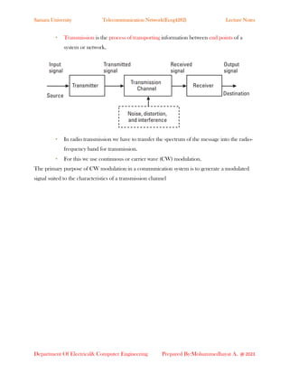 Samara University Telecommunication Network(Eceg4282) Lecture Notes
Department Of Electrical& Computer Engineering Prepared By:Mohammedhayat A. @ 2023
• Transmission is the process of transporting information between end points of a
system or network.
• In radio transmission we have to transfer the spectrum of the message into the radio-
frequency band for transmission.
• For this we use continuous or carrier wave (CW) modulation.
The primary purpose of CW modulation in a communication system is to generate a modulated
signal suited to the characteristics of a transmission channel
 