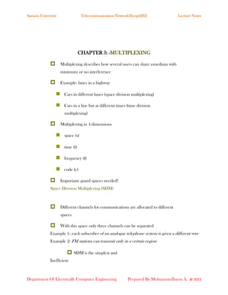 Samara University Telecommunication Network(Eceg4282) Lecture Notes
Department Of Electrical& Computer Engineering Prepared By:Mohammedhayat A. @ 2023
CHAPTER 3: -MULTIPLEXING
 Multiplexing describes how several users can share amedium with
minimum or no interference
 Example: lanes in a highway
◼ Cars in different lanes (space division multiplexing)
◼ Cars in a line but at different times (time division
multiplexing)
 Multiplexing in 4 dimensions
◼ space (s)
◼ time (t)
◼ frequency (f)
◼ code (c)
 Important: guard spaces needed!
Space Division Multiplexing (SDM)
 Different channels for communications are allocated to different
spaces
 With this space only three channels can be separated
Example 1: each subscriber of an analogue telephone system is given a different wire
Example 2: FM stations can transmit only in a certain region
 SDM is the simplest and
Inefficient
 
