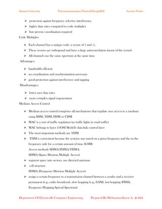 Samara University Telecommunication Network(Eceg4282) Lecture Notes
Department Of Electrical& Computer Engineering Prepared By:Mohammedhayat A. @ 2023
➢ protection against frequency selective interference
➢ higher data rates compared to code multiplex
➢ but: precise coordination required
Code Multiplex
➢ Each channel has a unique code: a vector of 1 and -1,
➢ These vectors are orthogonal and have a large autocorrelation (norm of the vector)
➢ All channels use the same spectrum at the same time
Advantages:
➢ bandwidth efficient
➢ no coordination and synchronization necessary
➢ good protection against interference and tapping
Disadvantages:
➢ lower user data rates
➢ more complex signal regeneration
Medium Access Control
➢ Medium access control comprises all mechanisms that regulate user access to a medium
using SDM, TDM, FDM or CDM
➢ MAC is a sort of traffic regulation (as traffic lights in road traffic)
➢ MAC belongs to layer 2 (OSI Model): data link control layer
➢ The most important methods are TDM
➢ TDM is convenient because the systems stay tuned on a given frequency and the us the
frequency only for a certain amount of time (GSM)
Access methods SDMA/FDMA/TDMA
SDMA (Space Division Multiple Access)
➢ segment space into sectors, use directed antennas
➢ cell structure
FDMA (Frequency Division Multiple Access)
➢ assign a certain frequency to a transmission channel between a sender and a receiver
permanent (e.g., radio broadcast), slow hopping (e.g., GSM), fast hopping (FHSS,
Frequency Hopping Spread Spectrum)
 