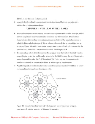 Samara University Telecommunication Network(Eceg4282) Lecture Notes
Department Of Electrical& Computer Engineering Prepared By:Mohammedhayat A. @ 2023
TDMA (Time Division Multiple Access)
➢ assign the fixed sending frequency to a transmission channel between a sender and a
receiver for a certain amount of time.
CHAPTER 4: -CELLULAR SYSTEM BASICS
➢ The spatial frequency reuse concept led to the development of the cellular principle, which
allowed a significant improvement in the economic use of frequencies. The essential
characteristics of the cellular network principle are as follows: The area to be covered is
subdivided into cells (radio zones). These cells are often modelled in a simplified way as
hexagons (Figure 4.1) with a base station located at the center of each cell. Assume that the
operator has a license on a set of channels, called, for example, set S.
➢ To each cell i a subset of the frequencies Si is assigned from the total set (bundle), which is
assigned to the respective mobile radio network. In the GSM system, the set of frequencies
assigned to a cell is called the Cell Allocation (CA). Under normal circumstances the
number of channels in a subset Si is driven by traffic capacity requirements.
➢ Neighboring cells do not normally use the same frequencies since this would lead to severe
co-channel interference from the adjacent cells.
Figure 4.1 Model of a cellular network with frequency reuse. Shadowed hexagons
represent cells with the same set of allocated frequencies.
 