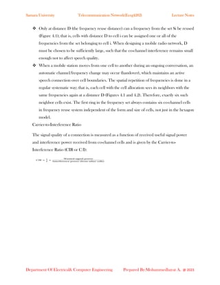 Samara University Telecommunication Network(Eceg4282) Lecture Notes
Department Of Electrical& Computer Engineering Prepared By:Mohammedhayat A. @ 2023
❖ Only at distance D (the frequency reuse distance) can a frequency from the set Si be reused
(Figure 4.1); that is, cells with distance D to cell i can be assigned one or all of the
frequencies from the set belonging to cell i. When designing a mobile radio network, D
must be chosen to be sufficiently large, such that the co-channel interference remains small
enough not to affect speech quality.
❖ When a mobile station moves from one cell to another during an ongoing conversation, an
automatic channel/frequency change may occur (handover), which maintains an active
speech connection over cell boundaries. The spatial repetition of frequencies is done in a
regular systematic way; that is, each cell with the cell allocation sees its neighbors with the
same frequencies again at a distance D (Figures 4.1 and 4.2). Therefore, exactly six such
neighbor cells exist. The first ring in the frequency set always contains six co-channel cells
in frequency reuse system independent of the form and size of cells, not just in the hexagon
model.
Carrier-to-Interference Ratio
The signal quality of a connection is measured as a function of received useful signal power
and interference power received from co-channel cells and is given by the Carrier-to-
Interference Ratio (CIR or C/I):
 