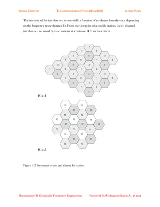 Samara University Telecommunication Network(Eceg4282) Lecture Notes
Department Of Electrical& Computer Engineering Prepared By:Mohammedhayat A. @ 2023
The intensity of the interference is essentially a function of co-channel interference depending
on the frequency reuse distance D. From the viewpoint of a mobile station, the co-channel
interference is caused by base stations at a distance D from the current
Figure 4.2 Frequency reuse and cluster formation
 