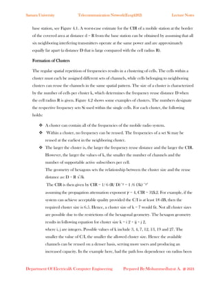 Samara University Telecommunication Network(Eceg4282) Lecture Notes
Department Of Electrical& Computer Engineering Prepared By:Mohammedhayat A. @ 2023
base station, see Figure 4.1. A worst-case estimate for the CIR of a mobile station at the border
of the covered area at distance d = R from the base station can be obtained by assuming that all
six neighboring interfering transmitters operate at the same power and are approximately
equally far apart (a distance D that is large compared with the cell radius R).
Formation of Clusters
The regular spatial repetition of frequencies results in a clustering of cells. The cells within a
cluster must each be assigned different sets of channels, while cells belonging to neighboring
clusters can reuse the channels in the same spatial pattern. The size of a cluster is characterized
by the number of cells per cluster k, which determines the frequency reuse distance D when
the cell radius R is given. Figure 4.2 shows some examples of clusters. The numbers designate
the respective frequency sets Si used within the single cells. For each cluster, the following
holds:
❖ A cluster can contain all of the frequencies of the mobile radio system.
❖ Within a cluster, no frequency can be reused. The frequencies of a set Si may be
reused at the earliest in the neighboring cluster.
❖ The larger the cluster is, the larger the frequency reuse distance and the larger the CIR.
However, the larger the values of k, the smaller the number of channels and the
number of supportable active subscribers per cell.
The geometry of hexagons sets the relationship between the cluster size and the reuse
distance as: D = R √3k
The CIR is then given by CIR = 1/ 6 (R/ D)−𝛾 = 1 /6 (3k) −𝛾∕2
assuming the propagation attenuation exponent 𝛾 = 4, CIR = 3∕2k2. For example, if the
system can achieve acceptable quality provided the C/I is at least 18 dB, then the
required cluster size is 6.5. Hence, a cluster size of k = 7 would fit. Not all cluster sizes
are possible due to the restrictions of the hexagonal geometry. The hexagon geometry
results in following equation for cluster size k = i 2 + ij + j 2,
where i, j are integers. Possible values of k include 3, 4, 7, 12, 13, 19 and 27. The
smaller the value of C/I, the smaller the allowed cluster size. Hence the available
channels can be reused on a denser basis, serving more users and producing an
increased capacity. In the example here, had the path loss dependence on radius been
 