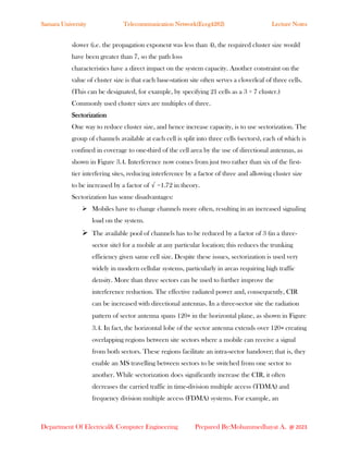 Samara University Telecommunication Network(Eceg4282) Lecture Notes
Department Of Electrical& Computer Engineering Prepared By:Mohammedhayat A. @ 2023
slower (i.e. the propagation exponent was less than 4), the required cluster size would
have been greater than 7, so the path loss
characteristics have a direct impact on the system capacity. Another constraint on the
value of cluster size is that each base-station site often serves a cloverleaf of three cells.
(This can be designated, for example, by specifying 21 cells as a 3 × 7 cluster.)
Commonly used cluster sizes are multiples of three.
Sectorization
One way to reduce cluster size, and hence increase capacity, is to use sectorization. The
group of channels available at each cell is split into three cells (sectors), each of which is
confined in coverage to one-third of the cell area by the use of directional antennas, as
shown in Figure 3.4. Interference now comes from just two rather than six of the first-
tier interfering sites, reducing interference by a factor of three and allowing cluster size
to be increased by a factor of √ =1.72 in theory.
Sectorization has some disadvantages:
➢ Mobiles have to change channels more often, resulting in an increased signaling
load on the system.
➢ The available pool of channels has to be reduced by a factor of 3 (in a three-
sector site) for a mobile at any particular location; this reduces the trunking
efficiency given same cell size. Despite these issues, sectorization is used very
widely in modern cellular systems, particularly in areas requiring high traffic
density. More than three sectors can be used to further improve the
interference reduction. The effective radiated power and, consequently, CIR
can be increased with directional antennas. In a three-sector site the radiation
pattern of sector antenna spans 120∘ in the horizontal plane, as shown in Figure
3.4. In fact, the horizontal lobe of the sector antenna extends over 120∘ creating
overlapping regions between site sectors where a mobile can receive a signal
from both sectors. These regions facilitate an intra-sector handover; that is, they
enable an MS travelling between sectors to be switched from one sector to
another. While sectorization does significantly increase the CIR, it often
decreases the carried traffic in time-division multiple access (TDMA) and
frequency division multiple access (FDMA) systems. For example, an
 