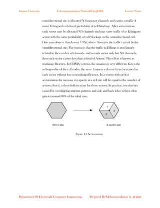Samara University Telecommunication Network(Eceg4282) Lecture Notes
Department Of Electrical& Computer Engineering Prepared By:Mohammedhayat A. @ 2023
omnidirectional site is allocated N frequency channels and carries a traffic A
omni Erlang with a defined probability of cell blockage. After sectorization,
each sector may be allocated N∕3 channels and may carry traffic of as Erlang per
sector with the same probability of cell blockage as the omnidirectional cell.
One may observe that Aomni > 3As, where Aomni is the traffic carried by the
omnidirectional site. The reason is that the traffic in Erlangs is non-linearly
related to the number of channels, and as each sector only has N∕3 channels,
then each sector carries less than a third of Aomni. This effect is known as
trunking efficiency. In CDMA systems, the situation is very different. Given the
orthogonality of the cell codes, the same frequency channels can be reused in
each sector without loss in trunking efficiency. In a system with perfect
sectorization the increase in capacity at a cell site will be equal to the number of
sectors; that is, a three-fold increase for three sectors. In practice, interference
caused by overlapping antenna patterns and side and back lobes reduces this
gain to around 80% of the ideal case.
Figure 4.3 Sectorization.
 
