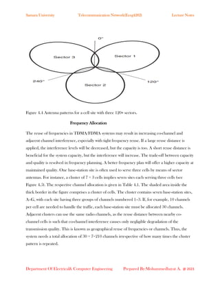 Samara University Telecommunication Network(Eceg4282) Lecture Notes
Department Of Electrical& Computer Engineering Prepared By:Mohammedhayat A. @ 2023
Figure 4.4 Antenna patterns for a cell site with three 120∘ sectors.
Frequency Allocation
The reuse of frequencies in TDMA/FDMA systems may result in increasing co-channel and
adjacent channel interference, especially with tight frequency reuse. If a large reuse distance is
applied, the interference levels will be decreased, but the capacity is too. A short reuse distance is
beneficial for the system capacity, but the interference will increase. The trade-off between capacity
and quality is resolved in frequency planning. A better frequency plan will offer a higher capacity at
maintained quality. One base-station site is often used to serve three cells by means of sector
antennas. For instance, a cluster of 7 × 3 cells implies seven sites each serving three cells (see
Figure 4.5). The respective channel allocation is given in Table 4.1. The shaded area inside the
thick border in the figure comprises a cluster of cells. The cluster contains seven base-station sites,
A–G, with each site having three groups of channels numbered 1–3. If, for example, 10 channels
per cell are needed to handle the traffic, each base-station site must be allocated 30 channels.
Adjacent clusters can use the same radio channels, as the reuse distance between nearby co-
channel cells is such that co-channel interference causes only negligible degradation of the
transmission quality. This is known as geographical reuse of frequencies or channels. Thus, the
system needs a total allocation of 30 × 7=210 channels irrespective of how many times the cluster
pattern is repeated.
 