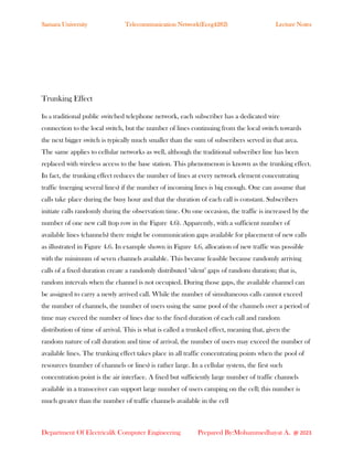 Samara University Telecommunication Network(Eceg4282) Lecture Notes
Department Of Electrical& Computer Engineering Prepared By:Mohammedhayat A. @ 2023
Trunking Effect
In a traditional public switched telephone network, each subscriber has a dedicated wire
connection to the local switch, but the number of lines continuing from the local switch towards
the next bigger switch is typically much smaller than the sum of subscribers served in that area.
The same applies to cellular networks as well, although the traditional subscriber line has been
replaced with wireless access to the base station. This phenomenon is known as the trunking effect.
In fact, the trunking effect reduces the number of lines at every network element concentrating
traffic (merging several lines) if the number of incoming lines is big enough. One can assume that
calls take place during the busy hour and that the duration of each call is constant. Subscribers
initiate calls randomly during the observation time. On one occasion, the traffic is increased by the
number of one new call (top row in the Figure 4.6). Apparently, with a sufficient number of
available lines (channels) there might be communication gaps available for placement of new calls
as illustrated in Figure 4.6. In example shown in Figure 4.6, allocation of new traffic was possible
with the minimum of seven channels available. This became feasible because randomly arriving
calls of a fixed duration create a randomly distributed ‘silent’ gaps of random duration; that is,
random intervals when the channel is not occupied. During those gaps, the available channel can
be assigned to carry a newly arrived call. While the number of simultaneous calls cannot exceed
the number of channels, the number of users using the same pool of the channels over a period of
time may exceed the number of lines due to the fixed duration of each call and random
distribution of time of arrival. This is what is called a trunked effect, meaning that, given the
random nature of call duration and time of arrival, the number of users may exceed the number of
available lines. The trunking effect takes place in all traffic concentrating points when the pool of
resources (number of channels or lines) is rather large. In a cellular system, the first such
concentration point is the air interface. A fixed but sufficiently large number of traffic channels
available in a transceiver can support large number of users camping on the cell; this number is
much greater than the number of traffic channels available in the cell
 