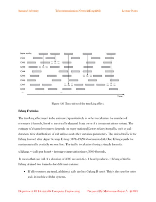Samara University Telecommunication Network(Eceg4282) Lecture Notes
Department Of Electrical& Computer Engineering Prepared By:Mohammedhayat A. @ 2023
Figure 4.6 Illustration of the trunking effect.
Erlang Formulas
The trunking effect need to be estimated quantitatively in order to calculate the number of
resources (channels, lines) to meet traffic demand from users of a communications system. The
estimate of channel resources depends on many statistical factors related to traffic, such as call
duration, time distributions of call arrivals and other statistical parameters. The unit of traffic is the
Erlang (named after Agner Krarup Erlang (1878–1929) who invented it). One Erlang equals the
maximum traffic available on one line. The traffic is calculated using a simple formula:
x Erlangs = (calls per hour) × (average conversation time) /3600 Seconds.
It means that one call of a duration of 3600 seconds (i.e. 1 hour) produces 1 Erlang of traffic.
Erlang derived two formulas for different systems:
▪ If all resources are used, additional calls are lost (Erlang B case). This is the case for voice
calls in mobile cellular systems.
 
