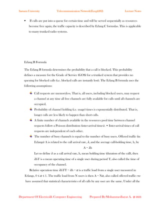 Samara University Telecommunication Network(Eceg4282) Lecture Notes
Department Of Electrical& Computer Engineering Prepared By:Mohammedhayat A. @ 2023
▪ If calls are put into a queue for certain time and will be served sequentially as resources
become free again, the traffic capacity is described by Erlang C formulas. This is applicable
to many trunked radio systems.
Erlang B Formula
The Erlang B formula determines the probability that a call is blocked. This probability
defines a measure for the Grade of Service (GOS) for a trunked system that provides no
queuing for blocked calls (i.e. blocked calls are instantly lost). The Erlang B formula uses the
following assumptions:
Call requests are memoryless. That is, all users, including blocked users, may request
a channel at any time all free channels are fully available for calls until all channels are
occupied.
Probability of channel holding (i.e. usage) times is exponentially distributed. That is,
longer calls are less likely to happen than short calls.
A finite number of channels available in the resources pool time between channel
requests follow a Poisson distribution (inter-arrival times). • Inter-arrival times of call
requests are independent of each other.
The number of busy channels is equal to the number of busy users. Offered traffic (in
Erlangs) A is related to the call arrival rate, 𝜆, and the average call-holding time, h, by
A = 𝜆h
Let us define 𝜆 as a call arrival rate, h, mean holding time (duration of the call), then
𝜆hT is a mean operating time of a single user during period T, also called the time of
occupancy of the channel.
Relative operation time 𝜆hT∕T = 𝜆h = 𝛼 is a traffic load from a single user measured in
Erlangs, 0 ≤ 𝛼 ≤ 1. The traffic load from N users is then A = N𝛼, also called offered traffic: we
have assumed that statistical characteristics of all calls by any user are the same. Under all the
 