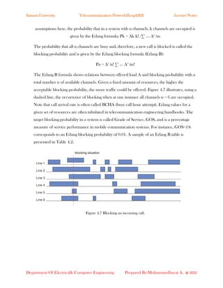 Samara University Telecommunication Network(Eceg4282) Lecture Notes
Department Of Electrical& Computer Engineering Prepared By:Mohammedhayat A. @ 2023
assumptions here, the probability that in a system with n channels, k channels are occupied is
given by the Erlang formula: Pk = Ak ∕k! /∑n
m=1 Am
∕m!
The probability that all n channels are busy and, therefore, a new call is blocked is called the
blocking probability and is given by the Erlang blocking formula (Erlang B):
Pn = An
∕n! ∑n
m=1 Am
∕m!
The Erlang B formula shows relations between offered load A and blocking probability with a
total number n of available channels. Given a fixed amount of resources, the higher the
acceptable blocking probability, the more traffic could be offered. Figure 4.7 illustrates, using a
dashed line, the occurrence of blocking when at one instance all channels n = 6 are occupied.
Note that call arrival rate is often called BCHA (busy call hour attempt). Erlang values for a
given set of resources are often tabulated in telecommunication engineering handbooks. The
target blocking probability in a system is called Grade of Service, GOS, and is a percentage
measure of service performance in mobile communication systems. For instance, GOS=1%
corresponds to an Erlang blocking probability of 0.01. A sample of an Erlang B table is
presented in Table 4.2.
Figure 4.7 Blocking an incoming call.
 