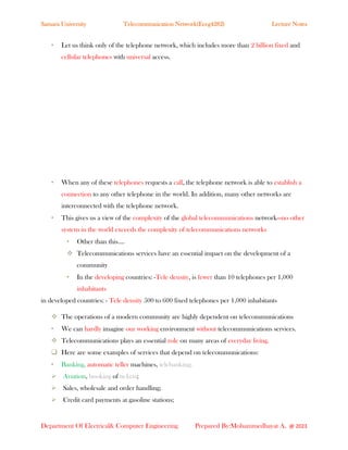 Samara University Telecommunication Network(Eceg4282) Lecture Notes
Department Of Electrical& Computer Engineering Prepared By:Mohammedhayat A. @ 2023
• Let us think only of the telephone network, which includes more than 2 billion fixed and
cellular telephones with universal access.
• When any of these telephones requests a call, the telephone network is able to establish a
connection to any other telephone in the world. In addition, many other networks are
interconnected with the telephone network.
• This gives us a view of the complexity of the global telecommunications network—no other
system in the world exceeds the complexity of telecommunications networks
• Other than this….
❖ Telecommunications services have an essential impact on the development of a
community
• In the developing countries: -Tele density, is fewer than 10 telephones per 1,000
inhabitants
in developed countries: - Tele density 500 to 600 fixed telephones per 1,000 inhabitants
❖ The operations of a modern community are highly dependent on telecommunications
• We can hardly imagine our working environment without telecommunications services.
❖ Telecommunications plays an essential role on many areas of everyday living.
❑ Here are some examples of services that depend on telecommunications:
• Banking, automatic teller machines, telebanking;
➢ Aviation, booking of tickets;
➢ Sales, wholesale and order handling;
➢ Credit card payments at gasoline stations;
 