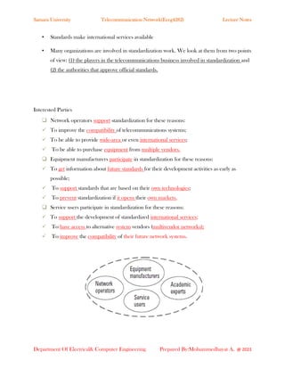 Samara University Telecommunication Network(Eceg4282) Lecture Notes
Department Of Electrical& Computer Engineering Prepared By:Mohammedhayat A. @ 2023
• Standards make international services available
• Many organizations are involved in standardization work. We look at them from two points
of view: (1) the players in the telecommunications business involved in standardization and
(2) the authorities that approve official standards.
Interested Parties
❑ Network operators support standardization for these reasons:
✓ To improve the compatibility of telecommunications systems;
✓ To be able to provide wide-area or even international services;
✓ To be able to purchase equipment from multiple vendors.
❑ Equipment manufacturers participate in standardization for these reasons:
✓ To get information about future standards for their development activities as early as
possible;
✓ To support standards that are based on their own technologies;
✓ To prevent standardization if it opens their own markets.
❑ Service users participate in standardization for these reasons:
✓ To support the development of standardized international services;
✓ To have access to alternative system vendors (multivendor networks);
✓ To improve the compatibility of their future network systems.
 