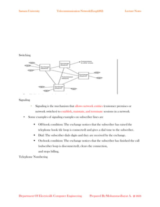 Samara University Telecommunication Network(Eceg4282) Lecture Notes
Department Of Electrical& Computer Engineering Prepared By:Mohammedhayat A. @ 2023
Switching
Signaling
• Signaling is the mechanism that allows network entities (customer premises or
network switches) to establish, maintain, and terminate sessions in a network
• Some examples of signaling examples on subscriber lines are
▪ Off-hook condition: The exchange notices that the subscriber has raised the
telephone hook (dc loop is connected) and gives a dial tone to the subscriber.
▪ Dial: The subscriber dials digits and they are received by the exchange.
▪ On-hook condition: The exchange notices that the subscriber has finished the call
(subscriber loop is disconnected), clears the connection,
and stops billing.
Telephone Numbering
 