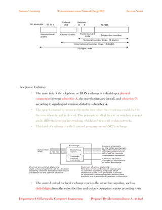 Samara University Telecommunication Network(Eceg4282) Lecture Notes
Department Of Electrical& Computer Engineering Prepared By:Mohammedhayat A. @ 2023
Telephone Exchange
• The main task of the telephone or ISDN exchange is to build up a physical
connection between subscriber A, the one who initiates the call, and subscriber B
according to signaling information dialed by subscriber A.
• The speech channel is connected from the time when the circuit was established to
the time when the call is cleared. This principle is called the circuit switching concept
and is different from packet switching, which has been used in data networks.
• This kind of exchange is called a stored program control (SPC) exchange
• The control unit of the local exchange receives the subscriber signaling, such as
dialed digits, from the subscriber line and makes consequent actions according to its
 