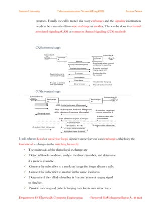 Samara University Telecommunication Network(Eceg4282) Lecture Notes
Department Of Electrical& Computer Engineering Prepared By:Mohammedhayat A. @ 2023
program. Usually the call is routed via many exchanges and the signaling information
needs to be transmitted from one exchange to another. This can be done via channel
associated signaling (CAS) or common channel signaling (CCS) methods
CASbetweenexchanges
CCSbetweenexchanges
LocalExchange:-Local or subscriber loops connect subscribers to local exchanges, which are the
lowest-level exchanges in the switching hierarchy
• The main tasks of the digital local exchange are
✓ Detect off-hook condition, analyze the dialed number, and determine
if a route is available.
✓ Connect the subscriber to a trunk exchange for longer distance calls.
✓ Connect the subscriber to another in the same local area
✓ Determine if the called subscriber is free and connect ringing signal
to him/her.
✓ Provide metering and collect charging data for its own subscribers.
 