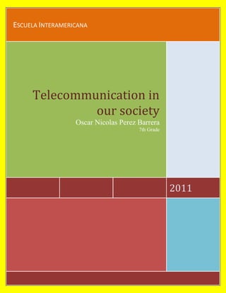 Escuela Interamericana2011Telecommunication in our societyOscar Nicolas Perez Barrera 7th Grade<br />3644265481330Telecommunication and its history<br />T<br />elecommunication is the transmission of information, over significant distances, to communicate. In earlier times, telecommunications involved the use of visual signals, such as beacons, smoke signals, semaphore telegraphs, signal flags, and optical heliographs, or audio messages via coded drumbeats, lung-blown horns, or sent by loud whistles, for example. In the modern age of electricity and electronics, telecommunications now also includes the use of electrical devices such as telegraphs, telephones, and teletypes, the use of radio and microwave communications, as well as fiber optics and their associated electronics, plus the use of the orbiting.<br />Internet Knowledge<br />A<br />26517602656840lthough the history of the Internet arguably begins in the 19th century with the invention of the telegraph system, the modern history of the Internet starts in the 1950s and 1960s with the development of computers. This began with point-to-point communication between mainframe computers and terminals, expanded to point-to-point connections between computers and then early research into packet switching. Packet switched networks such as ARPANET, Mark I at NPL in the UK, CYCLADES, Merit Network, Tymnet, and Telenet, and were developed in the late 1960s and early 1970s using a variety of protocols. The ARPANET in particular lead to the development of protocols for internetworking, where multiple separate networks could be joined together into a network of networks.<br />What is bandwidth?<br />R<br /> In computer networking and computer science, bandwidth, network bandwidth, data bandwidth, or digital bandwidth is a bit rate measure of available or consumed data communication resources expressed in bits/second or multiples of it (kilobits/s, megabits/s etc.).<br />1276355344795Note that in textbooks on data transmission, digital communications, wireless communications, electronics, etc., bandwidth refers to analog signal bandwidth measured in hertz - the original meaning of the term. Some computer networking authors prefer less ambiguous terms such as bit rate, channel capacity and throughput rather than bandwidth in bit/s, to avoid this confusion.<br />Satellite communications<br />A<br /> Communications satellite (sometimes abbreviated to COMSAT) is an artificial satellite stationed in space for the purpose of telecommunications. Modern communications satellites use a variety of orbits including geostationary orbits, Molniya orbits, other elliptical orbits and low (polar and non-polar) Earth orbits.<br />The first and historically most important application for communication satellites was in intercontinental long distance telephony. The fixed Public Switched Telephone Network relays telephone calls from land line telephones to an earth station, where they are then transmitted to a geostationary satellite. The downlink follows an analogous path. Improvements in submarine communications cables, through the use of fiber-optics, caused some decline in the use of satellites for fixed telephony in the late 20th century, but they still serve remote islands such as Ascension Island, Saint Helena, Diego Garcia, and Easter Island, where no submarine cables are in service. There are also regions of some continents and countries where landline telecommunications are rare to nonexistent, for example large regions of South America, Africa, Canada, China, Russia, and Australia. Satellite communications also provide connection to the edges of Antarctica and Greenland. <br />Telecommunication and Meteorology<br />Meteorology is the interdisciplinary scientific study of the atmosphere. Studies in the field stretch back millennia, though significant progress in meteorology did not occur until the eighteenth century. The nineteenth century saw breakthroughs occur after observing networks developed across several countries. Breakthroughs in weather forecasting were achieved in the latter half of the twentieth century, after the development of the computer. Meteorological phenomena are observable weather events which illuminate and are explained by the science of meteorology. Those events are bound by the variables that exist in Earth's atmosphere; temperature, air pressure, water vapor, and the gradients and interactions of each variable, and how they change in time. The majority of Earth's observed weather is located in the troposphere.<br />