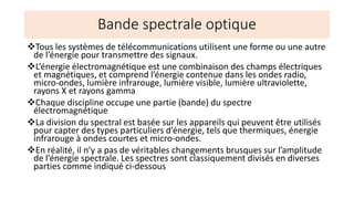 Bande spectrale optique
❖Tous les systèmes de télécommunications utilisent une forme ou une autre
de l’énergie pour transmettre des signaux.
❖L’énergie électromagnétique est une combinaison des champs électriques
et magnétiques, et comprend l’énergie contenue dans les ondes radio,
micro-ondes, lumière infrarouge, lumière visible, lumière ultraviolette,
rayons X et rayons gamma
❖Chaque discipline occupe une partie (bande) du spectre
électromagnétique
❖La division du spectral est basée sur les appareils qui peuvent être utilisés
pour capter des types particuliers d’énergie, tels que thermiques, énergie
infrarouge à ondes courtes et micro-ondes.
❖En réalité, il n’y a pas de véritables changements brusques sur l’amplitude
de l’énergie spectrale. Les spectres sont classiquement divisés en diverses
parties comme indiqué ci-dessous
 