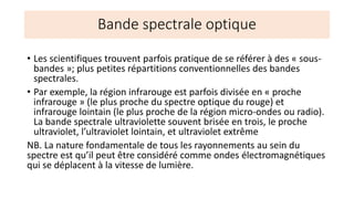 • Les scientifiques trouvent parfois pratique de se référer à des « sous-
bandes »; plus petites répartitions conventionnelles des bandes
spectrales.
• Par exemple, la région infrarouge est parfois divisée en « proche
infrarouge » (le plus proche du spectre optique du rouge) et
infrarouge lointain (le plus proche de la région micro-ondes ou radio).
La bande spectrale ultraviolette souvent brisée en trois, le proche
ultraviolet, l’ultraviolet lointain, et ultraviolet extrême
NB. La nature fondamentale de tous les rayonnements au sein du
spectre est qu’il peut être considéré comme ondes électromagnétiques
qui se déplacent à la vitesse de lumière.
Bande spectrale optique
 