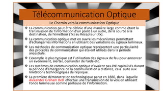 Télécommunication Optique
❖ La communication peut être définie d’une manière large comme étant la
transmission de l’information d’un point à un autre, de la source à la
destination, de l’émetteur (Tx) au Récepteur (Rx).
❖ La communication optique met en ouvre les mécanismes permettant
d’échanger les informations en utilisant des variations ou signaux lumineux.
❖ Les méthodes de communication optique représentent une particularité
des procédés de communication qui étaient utilisés dans la période
ancestrale.
❖ L’exemple le plus typique est l’utilisation des signaux de feu pour annoncer
un évènement, alerter, demander de l’aide etc.
❖ Les systèmes de communication optique n’avaient pas été capitalisés durant
la période d’émergence de la communication à distance, cela suite aux
limitations technologiques de l’époque.
❖ La première démonstration technologique parut en 1880, dans laquelle
Alexander Graham Bell effectue une transmission de la voix en utilisant
l’onde lumineuse comme porteuse de l’information.
Le Chemin vers la communication Optique
 