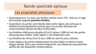 • Historiquement, il y avait une fenêtre utilisée entre 770 - 910 nm; il s’agit
de la bande appelée première fenêtre,
• Cependant, les pertes sont élevées dans cette région, de sorte que la
fenêtre est principalement utilisée pour les courtes distances de
communication (bande de fibre multimode).
• Les fenêtres inférieures actuelles (O et E) autour 1300 nm ont des pertes
beaucoup plus faibles. Cette région a une dispersion nulle.
• Les fenêtres du milieu (S et C) vers 1500 nm sont les plus utilisées.
• Cette région a les pertes d’atténuation les plus faibles et atteint la plus
longue portée. Elle a une certaine dispersion, une dispersion pouvant être
palliée par des dispositifs compensateurs.
Les propriétés physiques
Bande spectrale optique
 