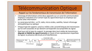 Télécommunication Optique
• L’échange d’informations entre deux appareils sur un canal de communication
implique l’utilisation d’un certain type du signal électrique ou d’optique qui
porte cette information
• Le canal pourrait être : un fil, radio, micro-ondes, satellite, liaison infrarouge
atmosphérique ou optique
• Chaque type de support, canal ou média a des caractéristiques de transmission
qui lui sont associées et qui doivent correspondre aux propriétés du signal.
• Quel que soit le type du support, le passage dans tout média de transmission
dégrade la fidélité du signal transmis en raison d’une reproduction imparfaite
du signal, la présence des bruits et d’interférences
Rappel sur les fondamentaux de transmission de l’information
 