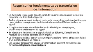 • Le Tx injecte le message dans le canal de transmission sous un format ou
propriétés de transfert adaptées;
• Au fur et à mesure que le signal traverse le canal, diverses imperfections du
canal et divers composants de liaison induisent des déficiences dans le
signal
• Il s’agit notamment des effets des bruits électriques ou optiques,
distorsions et atténuation du signal
• En réception, le Rx extrait le signal affaibli et déformé, l’amplifie et le
restaure autant que possible à son original
• Le format d’un signal est un facteur important dans l’envoi efficace et fiable
d’un signal à travers un réseau,
• Les signaux émis par les sources d’information peuvent être classés en
formats analogiques et numériques
Rappel sur les fondamentaux de transmission
de l’information
 