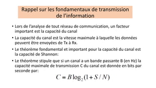 • Lors de l’analyse de tout réseau de communication, un facteur
important est la capacité du canal
• La capacité du canal est la vitesse maximale à laquelle les données
peuvent être envoyées de Tx à Rx.
• Le théorème fondamental et important pour la capacité du canal est
la capacité de Shannon:
• Le théorème stipule que si un canal a un bande passante B (en Hz) la
capacité maximale de transmission C du canal est donnée en bits par
seconde par:
Rappel sur les fondamentaux de transmission
de l’information
 