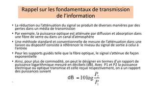 • La réduction ou l’atténuation du signal se produit de diverses manières par des
pertes dans un média de transmission
• Par exemple, la puissance optique est atténuée par diffusion et absorption dans
une fibre de verre ou dans un canal d’atmosphère
• Une méthode standard et conventionnelle de mesure de l’atténuation dans une
liaison ou dispositif consiste à référencer le niveau du signal de sortie à celui à
l’entrée
• Pour les supports guidés telle que la fibre optique, le signal s’atténue de façon
exponentielle
• Ainsi, pour plus de commodité, on peut le désigner en termes d’un rapport de
puissance logarithmique mesuré en décibels (dB). Avec P1 et P2 la puissance
électrique ou optique transmise et celle reçue respectivement, on a un rapport
des puissances suivant
.
Rappel sur les fondamentaux de transmission
de l’information
 